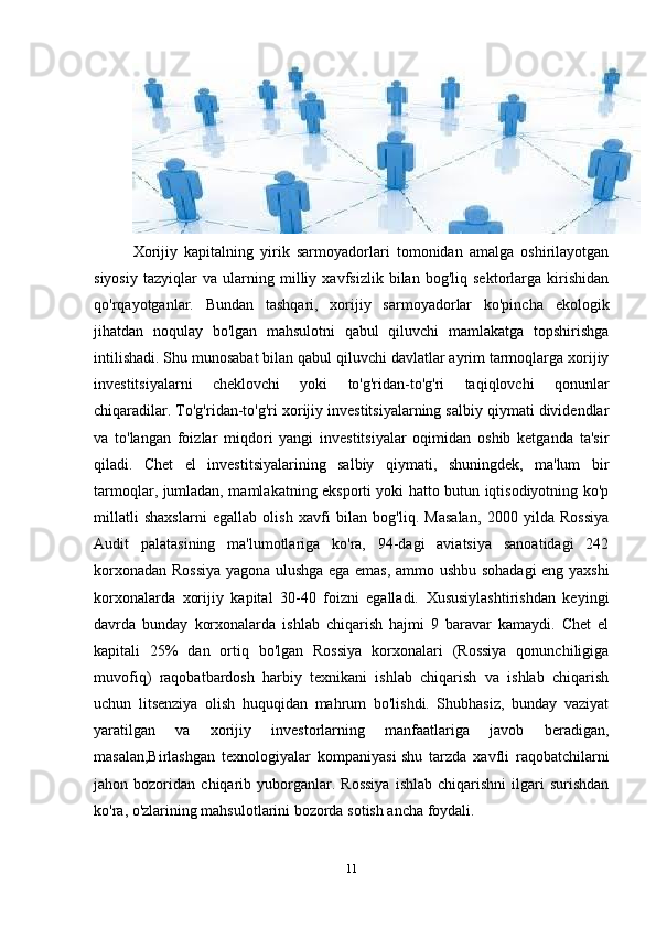 Xorijiy   kapitalning   yirik   sarmoyadorlari   tomonidan   amalga   oshirilayotgan
siyosiy   tazyiqlar   va   ularning   milliy   xavfsizlik   bilan   bog'liq   sektorlarga   kirishidan
qo'rqayotganlar.   Bundan   tashqari,   xorijiy   sarmoyadorlar   ko'pincha   ekologik
jihatdan   noqulay   bo'lgan   mahsulotni   qabul   qiluvchi   mamlakatga   topshirishga
intilishadi. Shu munosabat bilan qabul qiluvchi davlatlar ayrim tarmoqlarga xorijiy
investitsiyalarni   cheklovchi   yoki   to'g'ridan-to'g'ri   taqiqlovchi   qonunlar
chiqaradilar. To'g'ridan-to'g'ri xorijiy investitsiyalarning salbiy qiymati dividendlar
va   to'langan   foizlar   miqdori   yangi   investitsiyalar   oqimidan   oshib   ketganda   ta'sir
qiladi.   Chet   el   investitsiyalarining   salbiy   qiymati,   shuningdek,   ma'lum   bir
tarmoqlar, jumladan, mamlakatning eksporti yoki hatto butun iqtisodiyotning ko'p
millatli   shaxslarni   egallab   olish   xavfi   bilan   bog'liq.   Masalan,   2000   yilda   Rossiya
Audit   palatasining   ma'lumotlariga   ko'ra,   94-dagi   aviatsiya   sanoatidagi   242
korxonadan Rossiya yagona ulushga ega emas, ammo ushbu sohadagi eng yaxshi
korxonalarda   xorijiy   kapital   30-40   foizni   egalladi.   Xususiylashtirishdan   keyingi
davrda   bunday   korxonalarda   ishlab   chiqarish   hajmi   9   baravar   kamaydi.   Chet   el
kapitali   25%   dan   ortiq   bo'lgan   Rossiya   korxonalari   (Rossiya   qonunchiligiga
muvofiq)   raqobatbardosh   harbiy   texnikani   ishlab   chiqarish   va   ishlab   chiqarish
uchun   litsenziya   olish   huquqidan   mahrum   bo'lishdi.   Shubhasiz,   bunday   vaziyat
yaratilgan   va   xorijiy   investorlarning   manfaatlariga   javob   beradigan,
masalan,Birlashgan   texnologiyalar   kompaniyasi   shu   tarzda   xavfli   raqobatchilarni
jahon  bozoridan   chiqarib   yuborganlar.   Rossiya   ishlab   chiqarishni   ilgari   surishdan
ko'ra, o'zlarining mahsulotlarini bozorda sotish ancha foydali.
11 