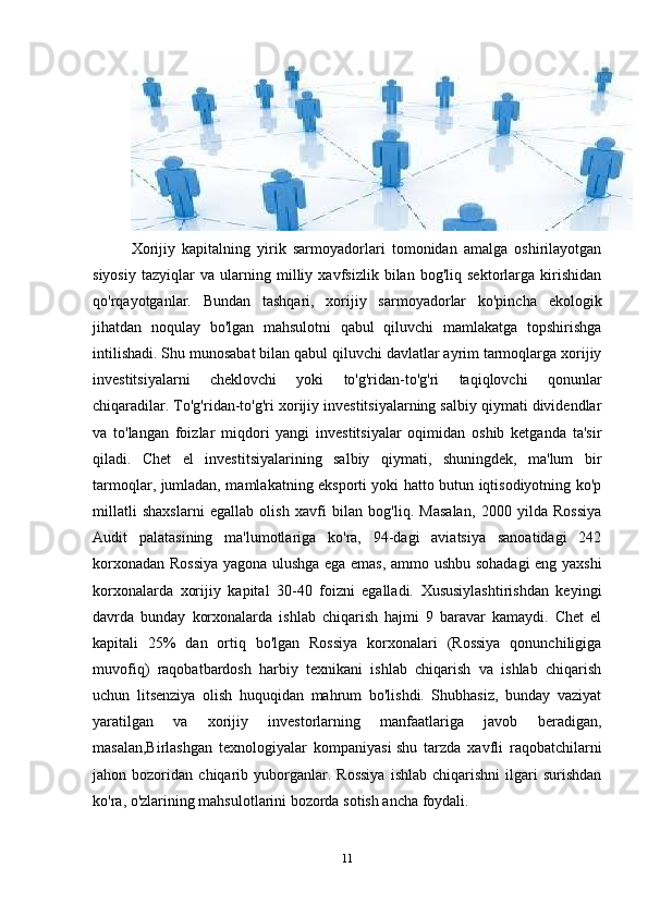 Xorijiy   kapitalning   yirik   sarmoyadorlari   tomonidan   amalga   oshirilayotgan
siyosiy   tazyiqlar   va   ularning   milliy   xavfsizlik   bilan   bog'liq   sektorlarga   kirishidan
qo'rqayotganlar.   Bundan   tashqari,   xorijiy   sarmoyadorlar   ko'pincha   ekologik
jihatdan   noqulay   bo'lgan   mahsulotni   qabul   qiluvchi   mamlakatga   topshirishga
intilishadi. Shu munosabat bilan qabul qiluvchi davlatlar ayrim tarmoqlarga xorijiy
investitsiyalarni   cheklovchi   yoki   to'g'ridan-to'g'ri   taqiqlovchi   qonunlar
chiqaradilar. To'g'ridan-to'g'ri xorijiy investitsiyalarning salbiy qiymati dividendlar
va   to'langan   foizlar   miqdori   yangi   investitsiyalar   oqimidan   oshib   ketganda   ta'sir
qiladi.   Chet   el   investitsiyalarining   salbiy   qiymati,   shuningdek,   ma'lum   bir
tarmoqlar, jumladan, mamlakatning eksporti yoki hatto butun iqtisodiyotning ko'p
millatli   shaxslarni   egallab   olish   xavfi   bilan   bog'liq.   Masalan,   2000   yilda   Rossiya
Audit   palatasining   ma'lumotlariga   ko'ra,   94-dagi   aviatsiya   sanoatidagi   242
korxonadan Rossiya yagona ulushga ega emas, ammo ushbu sohadagi eng yaxshi
korxonalarda   xorijiy   kapital   30-40   foizni   egalladi.   Xususiylashtirishdan   keyingi
davrda   bunday   korxonalarda   ishlab   chiqarish   hajmi   9   baravar   kamaydi.   Chet   el
kapitali   25%   dan   ortiq   bo'lgan   Rossiya   korxonalari   (Rossiya   qonunchiligiga
muvofiq)   raqobatbardosh   harbiy   texnikani   ishlab   chiqarish   va   ishlab   chiqarish
uchun   litsenziya   olish   huquqidan   mahrum   bo'lishdi.   Shubhasiz,   bunday   vaziyat
yaratilgan   va   xorijiy   investorlarning   manfaatlariga   javob   beradigan,
masalan,Birlashgan   texnologiyalar   kompaniyasi   shu   tarzda   xavfli   raqobatchilarni
jahon  bozoridan   chiqarib   yuborganlar.   Rossiya   ishlab   chiqarishni   ilgari   surishdan
ko'ra, o'zlarining mahsulotlarini bozorda sotish ancha foydali.
11