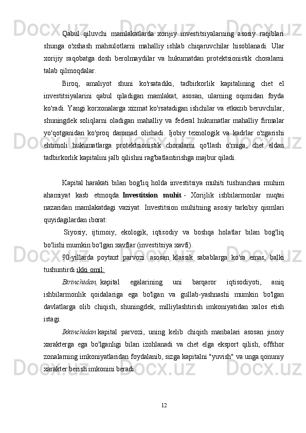 Qabul   qiluvchi   mamlakatlarda   xorijiy   investitsiyalarning   asosiy   raqiblari
shunga   o'xshash   mahsulotlarni   mahalliy   ishlab   chiqaruvchilar   hisoblanadi.   Ular
xorijiy   raqobatga   dosh   berolmaydilar   va   hukumatdan   protektsionistik   choralarni
talab qilmoqdalar.
Biroq,   amaliyot   shuni   ko'rsatadiki,   tadbirkorlik   kapitalining   chet   el
investitsiyalarini   qabul   qiladigan   mamlakat,   asosan,   ularning   oqimidan   foyda
ko'radi. Yangi korxonalarga xizmat ko'rsatadigan ishchilar va etkazib beruvchilar,
shuningdek   soliqlarni   oladigan   mahalliy   va   federal   hukumatlar   mahalliy   firmalar
yo'qotganidan   ko'proq   daromad   olishadi.   Ijobiy   texnologik   va   kadrlar   o'zgarishi
ehtimoli   hukumatlarga   protektsionistik   choralarni   qo'llash   o'rniga,   chet   eldan
tadbirkorlik kapitalini jalb qilishni rag'batlantirishga majbur qiladi.
Kapital   harakati   bilan   bog'liq   holda   investitsiya   muhiti   tushunchasi   muhim
ahamiyat   kasb   etmoqda.   Investitsion   muhit   -   Xorijlik   ishbilarmonlar   nuqtai
nazaridan   mamlakatdagi   vaziyat.   Investitsion   muhitning   asosiy   tarkibiy   qismlari
quyidagilardan iborat:
  Siyosiy,   ijtimoiy,   ekologik,   iqtisodiy   va   boshqa   holatlar   bilan   bog'liq
bo'lishi mumkin bo'lgan xavflar (investitsiya xavfi).
90-yillarda   poytaxt   parvozi.   asosan   klassik   sabablarga   ko'ra   emas,   balki
tushuntirdi   ikki omil:
Birinchidan,   kapital   egalarining   uni   barqaror   iqtisodiyoti,   aniq
ishbilarmonlik   qoidalariga   ega   bo'lgan   va   gullab-yashnashi   mumkin   bo'lgan
davlatlarga   olib   chiqish,   shuningdek,   milliylashtirish   imkoniyatidan   xalos   etish
istagi.
Ikkinchidan   kapital   parvozi,   uning   kelib   chiqish   manbalari   asosan   jinoiy
xarakterga   ega   bo'lganligi   bilan   izohlanadi   va   chet   elga   eksport   qilish,   offshor
zonalarning imkoniyatlaridan foydalanib, sizga kapitalni "yuvish" va unga qonuniy
xarakter berish imkonini beradi.
12