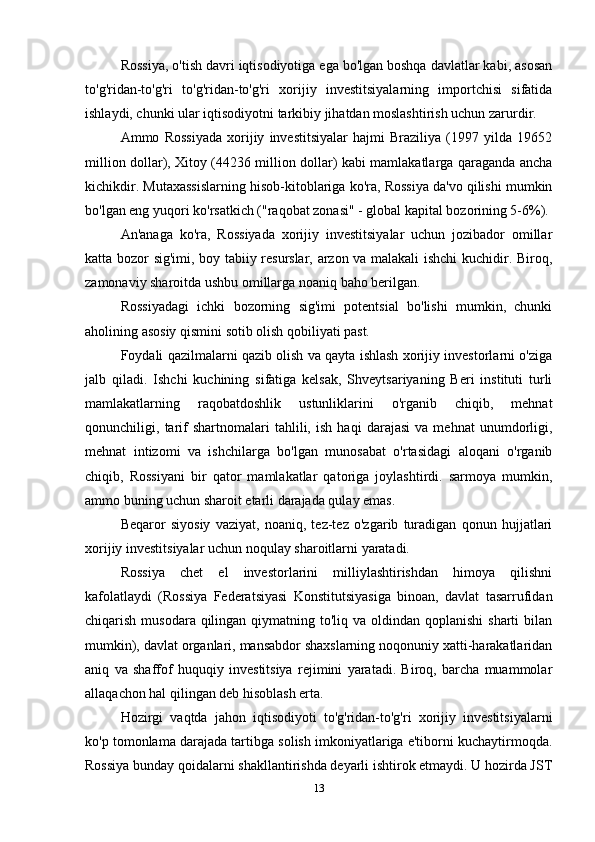 Rossiya, o'tish davri iqtisodiyotiga ega bo'lgan boshqa davlatlar kabi, asosan
to'g'ridan-to'g'ri   to'g'ridan-to'g'ri   xorijiy   investitsiyalarning   importchisi   sifatida
ishlaydi, chunki ular iqtisodiyotni tarkibiy jihatdan moslashtirish uchun zarurdir.
Ammo   Rossiyada   xorijiy   investitsiyalar   hajmi   Braziliya   (1997   yilda   19652
million dollar), Xitoy (44236 million dollar) kabi mamlakatlarga qaraganda ancha
kichikdir. Mutaxassislarning hisob-kitoblariga ko'ra, Rossiya da'vo qilishi mumkin
bo'lgan eng yuqori ko'rsatkich ("raqobat zonasi" - global kapital bozorining 5-6%).
An'anaga   ko'ra,   Rossiyada   xorijiy   investitsiyalar   uchun   jozibador   omillar
katta bozor sig'imi, boy tabiiy resurslar, arzon va malakali ishchi kuchidir. Biroq,
zamonaviy sharoitda ushbu omillarga noaniq baho berilgan.
Rossiyadagi   ichki   bozorning   sig'imi   potentsial   bo'lishi   mumkin,   chunki
aholining asosiy qismini sotib olish qobiliyati past.
Foydali qazilmalarni qazib olish va qayta ishlash xorijiy investorlarni o'ziga
jalb   qiladi.   Ishchi   kuchining   sifatiga   kelsak,   Shveytsariyaning   Beri   instituti   turli
mamlakatlarning   raqobatdoshlik   ustunliklarini   o'rganib   chiqib,   mehnat
qonunchiligi,   tarif   shartnomalari   tahlili,   ish   haqi   darajasi   va   mehnat   unumdorligi,
mehnat   intizomi   va   ishchilarga   bo'lgan   munosabat   o'rtasidagi   aloqani   o'rganib
chiqib,   Rossiyani   bir   qator   mamlakatlar   qatoriga   joylashtirdi.   sarmoya   mumkin,
ammo buning uchun sharoit etarli darajada qulay emas.
Beqaror   siyosiy   vaziyat,   noaniq,   tez-tez   o'zgarib   turadigan   qonun   hujjatlari
xorijiy investitsiyalar uchun noqulay sharoitlarni yaratadi.
Rossiya   chet   el   investorlarini   milliylashtirishdan   himoya   qilishni
kafolatlaydi   (Rossiya   Federatsiyasi   Konstitutsiyasiga   binoan,   davlat   tasarrufidan
chiqarish musodara qilingan qiymatning to'liq va oldindan qoplanishi  sharti  bilan
mumkin), davlat organlari, mansabdor shaxslarning noqonuniy xatti-harakatlaridan
aniq   va   shaffof   huquqiy   investitsiya   rejimini   yaratadi.   Biroq,   barcha   muammolar
allaqachon hal qilingan deb hisoblash erta.
Hozirgi   vaqtda   jahon   iqtisodiyoti   to'g'ridan-to'g'ri   xorijiy   investitsiyalarni
ko'p tomonlama darajada tartibga solish imkoniyatlariga e'tiborni kuchaytirmoqda.
Rossiya bunday qoidalarni shakllantirishda deyarli ishtirok etmaydi. U hozirda JST
13