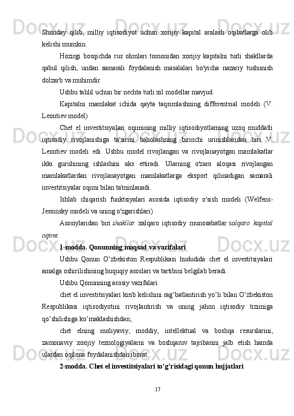 Shunday   qilib,   milliy   iqtisodiyot   uchun   xorijiy   kapital   aralash   oqibatlarga   olib
kelishi mumkin.
Hozirgi   bosqichda   rus   olimlari   tomonidan   xorijiy   kapitalni   turli   shakllarda
qabul   qilish,   undan   samarali   foydalanish   masalalari   bo'yicha   nazariy   tushunish
dolzarb va muhimdir.
Ushbu tahlil uchun bir nechta turli xil modellar mavjud.
Kapitalni   mamlakat   ichida   qayta   taqsimlashning   differentsial   modeli   (V.
Leontiev model)
Chet   el   investitsiyalari   oqimining   milliy   iqtisodiyotlarning   uzoq   muddatli
iqtisodiy   rivojlanishiga   ta'sirini   baholashning   birinchi   urinishlaridan   biri   V.
Leontiev   modeli   edi.   Ushbu   model   rivojlangan   va   rivojlanayotgan   mamlakatlar
ikki   guruhining   ishlashini   aks   ettiradi.   Ularning   o'zaro   aloqasi   rivojlangan
mamlakatlardan   rivojlanayotgan   mamlakatlarga   eksport   qilinadigan   samarali
investitsiyalar oqimi bilan ta'minlanadi.
Ishlab   chiqarish   funktsiyalari   asosida   iqtisodiy   o'sish   modeli   (Welfens-
Jessinsky modeli va uning o'zgarishlari)
Asosiylaridan   biri   shakllar   xalqaro   iqtisodiy   munosabatlar   xalqaro   kapital
oqimi .
1-modda. Qonunning maqsad va vazifalari
Ushbu   Qonun   O’zbekiston   Respublikasi   hududida   chet   el   investitsiyalari
amalga oshirilishining huquqiy asoslari va tartibini belgilab beradi.
Ushbu Qonunning asosiy vazifalari:
chet el investitsiyalari kirib kelishini rag’batlantirish yo’li bilan O’zbekiston
Respublikasi   iqtisodiyotini   rivojlantirish   va   uning   jahon   iqtisodiy   tizimiga
qo’shilishiga ko’maklashishdan;
chet   elning   moliyaviy,   moddiy,   intellektual   va   boshqa   resurslarini,
zamonaviy   xorijiy   texnologiyalarni   va   boshqaruv   tajribasini   jalb   etish   hamda
ulardan oqilona foydalanishdan iborat.
2-modda. Chet el investitsiyalari to’g’risidagi qonun hujjatlari
17