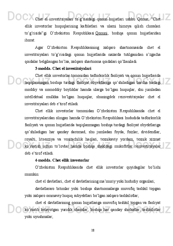 Chet   el   investitsiyalari   to’g’risidagi   qonun   hujjatlari   ushbu   Qonun,   “Chet
ellik   investorlar   huquqlarining   kafolatlari   va   ularni   himoya   qilish   choralari
to’g’risida”gi   O’zbekiston   Respublikasi   Qonuni ,   boshqa   qonun   hujjatlaridan
iborat.
Agar   O’zbekiston   Respublikasining   xalqaro   shartnomasida   chet   el
investitsiyalari   to’g’risidagi   qonun   hujjatlarida   nazarda   tutilganidan   o’zgacha
qoidalar belgilangan bo’lsa, xalqaro shartnoma qoidalari qo’llaniladi.
3-modda. Chet el investitsiyalari
Chet ellik investorlar tomonidan tadbirkorlik faoliyati va qonun hujjatlarida
taqiqlanmagan   boshqa   turdagi   faoliyat   obyektlariga   qo’shiladigan   barcha   turdagi
moddiy   va   nomoddiy   boyliklar   hamda   ularga   bo’lgan   huquqlar,   shu   jumladan
intellektual   mulkka   bo’lgan   huquqlar,   shuningdek   reinvestitsiyalar   chet   el
investitsiyalari deb e’tirof etiladi.
Chet   ellik   investorlar   tomonidan   O’zbekiston   Respublikasida   chet   el
investitsiyalaridan olingan hamda O’zbekiston Respublikasi hududida tadbirkorlik
faoliyati va qonun hujjatlarida taqiqlanmagan boshqa turdagi faoliyat obyektlariga
qo’shiladigan   har   qanday   daromad,   shu   jumladan   foyda,   foizlar,   dividendlar,
royalti,   litsenziya   va   vositachilik   haqlari,   texnikaviy   yordam,   texnik   xizmat
ko’rsatish   uchun   to’lovlar   hamda   boshqa   shakldagi   mukofotlar   reinvestitsiyalar
deb e’tirof etiladi.
4-modda. Chet ellik investorlar
O’zbekiston   Respublikasida   chet   ellik   investorlar   quyidagilar   bo’lishi
mumkin:
chet el davlatlari, chet el davlatlarining ma’muriy yoki hududiy organlari;
davlatlararo   bitimlar   yoki   boshqa   shartnomalarga   muvofiq   tashkil   topgan
yoki xalqaro ommaviy huquq subyektlari bo’lgan xalqaro tashkilotlar;
chet  el  davlatlarining qonun hujjatlariga muvofiq tashkil  topgan va faoliyat
ko’rsatib   kelayotgan   yuridik   shaxslar,   boshqa   har   qanday   shirkatlar,   tashkilotlar
yoki uyushmalar;
18 