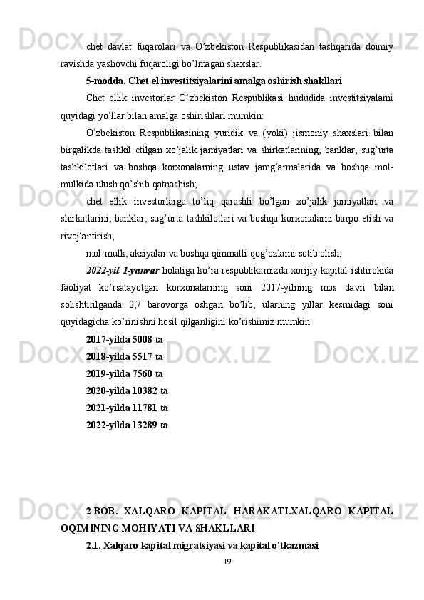 chet   davlat   fuqarolari   va   O’zbekiston   Respublikasidan   tashqarida   doimiy
ravishda yashovchi fuqaroligi bo’lmagan shaxslar.
5-modda. Chet el investitsiyalarini amalga oshirish shakllari
Chet   ellik   investorlar   O’zbekiston   Respublikasi   hududida   investitsiyalarni
quyidagi yo’llar bilan amalga oshirishlari mumkin:
O’zbekiston   Respublikasining   yuridik   va   (yoki)   jismoniy   shaxslari   bilan
birgalikda   tashkil   etilgan   xo’jalik   jamiyatlari   va   shirkatlarining,   banklar,   sug’urta
tashkilotlari   va   boshqa   korxonalarning   ustav   jamg’armalarida   va   boshqa   mol-
mulkida ulush qo’shib qatnashish;
chet   ellik   investorlarga   to’liq   qarashli   bo’lgan   xo’jalik   jamiyatlari   va
shirkatlarini, banklar, sug’urta tashkilotlari va boshqa korxonalarni barpo etish va
rivojlantirish;
mol-mulk, aksiyalar va boshqa qimmatli qog’ozlarni sotib olish;
2022-yil 1-yanvar   holatiga ko’ra respublikamizda xorijiy kapital ishtirokida
faoliyat   ko’rsatayotgan   korxonalarning   soni   2017-yilning   mos   davri   bilan
solishtirilganda   2,7   barovorga   oshgan   bo’lib,   ularning   yillar   kesmidagi   soni
quyidagicha ko’rinishni hosil qilganligini ko’rishimiz mumkin. 
2017-yilda 5008 ta
2018-yilda 5517 ta 
2019-yilda 7560 ta
2020-yilda 10382 ta 
2021-yilda 11781 ta
2022-yilda 13289 ta
2-BOB.   XALQARO   KAPITAL   HARAKATI.XALQARO   KAPITAL
OQIMINING MOHIYATI VA SHAKLLARI
2.1.  Xalqaro kapital migratsiyasi va kapital o'tkazmasi  
19