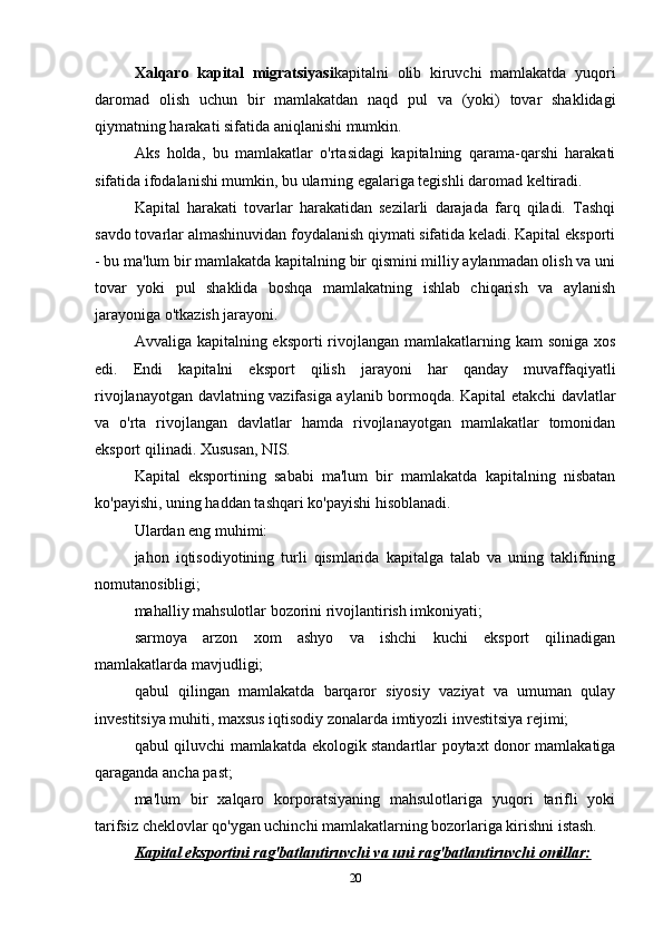 Xalqaro   kapital   migratsiyasi kapitalni   olib   kiruvchi   mamlakatda   yuqori
daromad   olish   uchun   bir   mamlakatdan   naqd   pul   va   (yoki)   tovar   shaklidagi
qiymatning harakati sifatida aniqlanishi mumkin.
Aks   holda,   bu   mamlakatlar   o'rtasidagi   kapitalning   qarama-qarshi   harakati
sifatida ifodalanishi mumkin, bu ularning egalariga tegishli daromad keltiradi.
Kapital   harakati   tovarlar   harakatidan   sezilarli   darajada   farq   qiladi.   Tashqi
savdo tovarlar almashinuvidan foydalanish qiymati sifatida keladi. Kapital eksporti
- bu ma'lum bir mamlakatda kapitalning bir qismini milliy aylanmadan olish va uni
tovar   yoki   pul   shaklida   boshqa   mamlakatning   ishlab   chiqarish   va   aylanish
jarayoniga o'tkazish jarayoni.
Avvaliga kapitalning eksporti  rivojlangan mamlakatlarning kam  soniga xos
edi.   Endi   kapitalni   eksport   qilish   jarayoni   har   qanday   muvaffaqiyatli
rivojlanayotgan davlatning vazifasiga aylanib bormoqda. Kapital etakchi davlatlar
va   o'rta   rivojlangan   davlatlar   hamda   rivojlanayotgan   mamlakatlar   tomonidan
eksport qilinadi. Xususan, NIS.
Kapital   eksportining   sababi   ma'lum   bir   mamlakatda   kapitalning   nisbatan
ko'payishi, uning haddan tashqari ko'payishi hisoblanadi.
Ulardan eng muhimi:
jahon   iqtisodiyotining   turli   qismlarida   kapitalga   talab   va   uning   taklifining
nomutanosibligi;
mahalliy mahsulotlar bozorini rivojlantirish imkoniyati;
sarmoya   arzon   xom   ashyo   va   ishchi   kuchi   eksport   qilinadigan
mamlakatlarda mavjudligi;
qabul   qilingan   mamlakatda   barqaror   siyosiy   vaziyat   va   umuman   qulay
investitsiya muhiti, maxsus iqtisodiy zonalarda imtiyozli investitsiya rejimi;
qabul qiluvchi mamlakatda ekologik standartlar poytaxt donor mamlakatiga
qaraganda ancha past;
ma'lum   bir   xalqaro   korporatsiyaning   mahsulotlariga   yuqori   tarifli   yoki
tarifsiz cheklovlar qo'ygan uchinchi mamlakatlarning bozorlariga kirishni istash.
Kapital eksportini rag'batlantiruvchi va uni rag'batlantiruvchi omillar:
20 