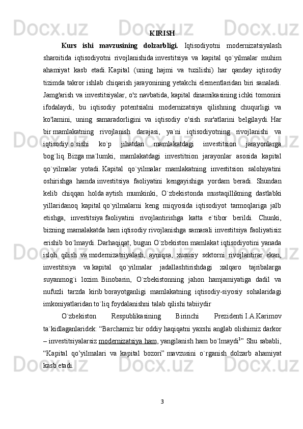 KIRISH
Kurs   ishi   mavzusining   dolzarbligi.   Iqtisodiyotni   modernizatsiyalash
sharoitida   iqtisodiyotni   rivojlanishida   investitsiya   va   kapital   qo`yilmalar   muhim
ahamiyat   kasb   etadi.   Kapital   (uning   hajmi   va   tuzilishi)   har   qanday   iqtisodiy
tizimda takror ishlab chiqarish jarayonining yetakchi elementlaridan biri sanaladi.
Jamg'arish va investitsiyalar, o'z navbatida, kapital dinamikasining ichki tomonini
ifodalaydi,   bu   iqtisodiy   potentsialni   modernizatsiya   qilishning   chuqurligi   va
ko'lamini,   uning   samaradorligini   va   iqtisodiy   o'sish   sur'atlarini   belgilaydi.   Har
bir   mamlakatning   rivojlanish   darajasi,   ya`ni   iqtisodiyotning   rivojlanishi   va
iqtisodiy   o`sishi   ko`p   jihatdan   mamlakatdagi   investitsion   jarayonlarga
bog`liq.   Bizga   ma`lumki,   mamlakatdagi   investitsion   jarayonlar   asosida   kapital
qo`yilmalar   yotadi.   Kapital   qo`yilmalar   mamlakatning   investitsion   salohiyatini
oshirishga   hamda   investitsiya   faoliyatini   kengayishiga   yordam   beradi.   Shundan
kelib   chiqqan   holda   aytish   mumkinki,   O`zbekistonda   mustaqillikning   dastlabki
yillaridanoq   kapital   qo`yilmalarni   keng   miqyosida   iqtisodiyot   tarmoqlariga   jalb
etishga,   investitsiya   faoliyatini   rivojlantirishga   katta   e`tibor   berildi.   Chunki,
bizning mamalakatda ham   iqtisodiy rivojlanishga samarali investitsiya faoliyatisiz
erishib bo`lmaydi.   Darhaqiqat, bugun O`zbekiston mamlakat iqtisodiyotini yanada
isloh   qilish   va   modernizatsiyalash,   ayniqsa,   xususiy   sektorni   rivojlantirar   ekan,
investitsiya   va   kapital   qo`yilmalar   jadallashtirishdagi   xalqaro   tajribalarga
suyanmog`i   lozim.   Binobarin,   O`zbekistonning   jahon   hamjamiyatiga   dadil   va
nufuzli   tarzda   kirib   borayotganligi   mamlakatning   iqtisodiy-siyosiy   sohalaridagi
imkoniyatlaridan to`liq   foydalanishni talab qilishi tabiiydir
O`zbekiston   Respublikasining   Birinchi   Prezidenti   I.A.Karimov
ta`kidlaganlaridek: “Barchamiz bir oddiy haqiqatni yaxshi anglab   olishimiz darkor
– investitsiyalarsiz   modernizatsiya ham , yangilanish ham   bo`lmaydi 1
” Shu sababli,
“Kapital   qo’yilmalari   va   kapital   bozori”   mavzusini   o`rganish   dolzarb   ahamiyat
kasb etadi.
3