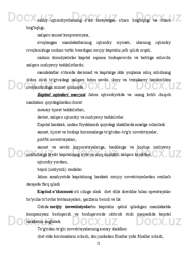 milliy   iqtisodiyotlarning   o'sib   borayotgan   o'zaro   bog'liqligi   va   o'zaro
bog'liqligi;
xalqaro sanoat kooperatsiyasi;
rivojlangan   mamlakatlarning   iqtisodiy   siyosati,   ularning   iqtisodiy
rivojlanishiga muhim turtki beradigan xorijiy kapitalni jalb qilish orqali;
muhim   stimulyatorlar   kapital   oqimini   boshqaruvchi   va   tartibga   soluvchi
xalqaro moliyaviy tashkilotlardir;
mamlakatlar   o'rtasida   daromad   va   kapitalga   ikki   yoqlama   soliq   solishning
oldini   olish   to'g'risidagi   xalqaro   bitim   savdo,   ilmiy   va   texnikaviy   hamkorlikni
rivojlantirishga xizmat qilmoqda.
Kapital   oqimlari   mavzusi   Jahon   iqtisodiyotida   va   uning   kelib   chiqish
manbalari quyidagilardan iborat:
xususiy tijorat tashkilotlari;
davlat, xalqaro iqtisodiy va moliyaviy tashkilotlar.
Kapital harakati, undan foydalanish quyidagi shakllarda amalga oshiriladi:
sanoat, tijorat va boshqa korxonalarga to'g'ridan-to'g'ri investitsiyalar;
portfel investitsiyalari;
sanoat   va   savdo   korporatsiyalariga,   banklarga   va   boshqa   moliyaviy
institutlarga kredit kapitalining o'rta va uzoq muddatli xalqaro kreditlari;
iqtisodiy yordam;
bepul (imtiyozli) ssudalar.
Jahon   amaliyotida   kapitalning   harakati   xorijiy   investitsiyalardan   sezilarli
darajada farq qiladi.
Kapital o'tkazmasi- o'z ichiga oladi:  chet  ellik sheriklar  bilan operatsiyalar
bo'yicha to'lovlar kvitansiyalari, qarzlarni berish va hk
Ostida   xorijiy   investitsiyalar bu   kapitalni   qabul   qiladigan   mamlakatda
kompaniyani   boshqarish   va   boshqaruvida   ishtirok   etish   maqsadida   kapital
harakatini anglatadi.
To'g'ridan-to'g'ri investitsiyalarning asosiy shakllari:
chet elda korxonalarni ochish, shu jumladan filiallar yoki filiallar ochish;
21 