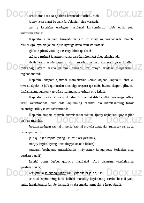 shartnoma asosida qo'shma korxonalar tashkil etish;
tabiiy resurslarni birgalikda o'zlashtirishni yaratish;
xorijiy   kapitalni   oladigan   mamlakat   korxonalarini   sotib   olish   yoki
xususiylashtirish.
Kapitalning   xalqaro   harakati   xalqaro   iqtisodiy   munosabatlarda   etakchi
o'rinni egallaydi va jahon iqtisodiyotiga katta ta'sir ko'rsatadi:
global iqtisodiyotning o'sishiga hissa qo'shadi;
xalqaro mehnat taqsimoti va xalqaro hamkorlikni chuqurlashtiradi;
davlatlararo   savdo   hajmini,   shu   jumladan,   xalqaro   korporatsiyalar   filiallari
o'rtasidagi   o'zaro   savdo   hajmini   oshiradi,   bu   dunyo   savdosi   rivojlanishini
rag'batlantiradi.
Kapitalni   eksport   qiluvchi   mamlakatlar   uchun   oqibati   kapitalni   chet   el
investitsiyalarini jalb qilmasdan chet elga eksport qilishdir, bu esa eksport qiluvchi
davlatlarning iqtisodiy rivojlanishining pasayishiga olib keladi.
Kapitalning eksporti eksport qiluvchi  mamlakatda bandlik darajasiga salbiy
ta'sir   ko'rsatmoqda,   chet   elda   kapitalning   harakati   esa   mamlakatning   to'lov
balansiga salbiy ta'sir ko'rsatmoqda.
Kapitalni   import   qiluvchi   mamlakatlar   uchun,   ijobiy   oqibatlari   quyidagilar
bo'lishi mumkin:
boshqariladigan kapital importi (kapital oluvchi mamlakat iqtisodiy o'sishiga
hissa qo'shadi);
jalb qilingan kapital (yangi ish o'rinlari yaratadi);
xorijiy kapital (yangi texnologiyalar olib keladi);
samarali   boshqaruv   (mamlakatda   ilmiy-texnik   taraqqiyotni   tezlashtirishga
yordam beradi);
kapital   oqimi   (qabul   qiluvchi   mamlakat   to'lov   balansini   yaxshilashga
yordam beradi).
Mavjud va   salbiy oqibatlar  xorijiy kapitalni jalb qilish:
chet   el   kapitalining   kirib   kelishi   mahalliy   kapitalning   o'rnini   bosadi   yoki
uning harakatsizligidan foydalanadi va daromadli tarmoqlarni ko'paytiradi;
22 