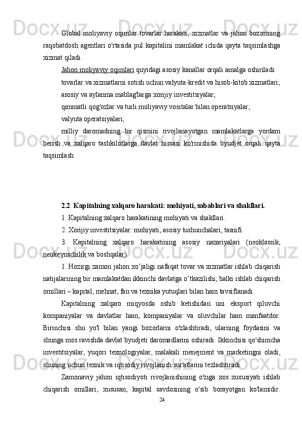 Global   moliyaviy   oqimlar   tovarlar   harakati,   xizmatlar   va   jahon   bozorining
raqobatdosh  agentlari   o'rtasida  pul  kapitalini   mamlakat  ichida  qayta  taqsimlashga
xizmat qiladi.
Jahon moliyaviy oqimlari  quyidagi asosiy kanallar orqali amalga oshiriladi:
tovarlar va xizmatlarni sotish uchun valyuta-kredit va hisob-kitob xizmatlari;
asosiy va aylanma mablag'larga xorijiy investitsiyalar;
qimmatli qog'ozlar va turli moliyaviy vositalar bilan operatsiyalar;
valyuta operatsiyalari;
milliy   daromadning   bir   qismini   rivojlanayotgan   mamlakatlarga   yordam
berish   va   xalqaro   tashkilotlarga   davlat   hissasi   ko'rinishida   byudjet   orqali   qayta
taqsimlash.
2.2 .  Kapitalning xalqaro harakati: mohiyati, sabablari va shakllari. 
1. Kapitalning xalqaro harakatining mohiyati va shakllari.
2. Xorijiy investitsiyalar: mohiyati, asosiy tushunchalari, tasnifi.
3.   Kapitalning   xalqaro   harakatining   asosiy   nazariyalari   (neoklassik,
neokeynschilik va boshqalar).
1. Hozirgi zamon jahon xo’jaligi nafaqat tovar va xizmatlar ishlab chiqarish
natijalarining bir mamlakatdan ikkinchi davlatga o’tkazilishi, balki ishlab chiqarish
omillari – kapital, mehnat, fan va texnika yutuqlari bilan ham tavsiflanadi.
Kapitalning   xalqaro   miqyosda   oshib   ketishidan   uni   eksport   qiluvchi
kompaniyalar   va   davlatlar   ham,   kompaniyalar   va   oluvchilar   ham   manfaatdor.
Birinchisi   shu   yo'l   bilan   yangi   bozorlarni   o'zlashtiradi,   ularning   foydasini   va
shunga mos ravishda davlat byudjeti daromadlarini oshiradi. Ikkinchisi qo'shimcha
investitsiyalar,   yuqori   texnologiyalar,   malakali   menejment   va   marketingni   oladi,
shuning uchun texnik va iqtisodiy rivojlanish sur'atlarini tezlashtiradi.
Zamonaviy   jahon   iqtisodiyoti   rivojlanishining   o'ziga   xos   xususiyati   ishlab
chiqarish   omillari,   xususan,   kapital   savdosining   o'sib   borayotgan   ko'lamidir.
24