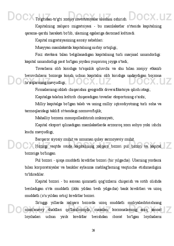 To'g'ridan-to'g'ri xorijiy investitsiyalar ulushini oshirish.
Kapitalning   xalqaro   migratsiyasi   -   bu   mamlakatlar   o'rtasida   kapitalning
qarama-qarshi harakati bo'lib, ularning egalariga daromad keltiradi.
Kapital migratsiyasining asosiy sabablari:
Muayyan mamlakatda kapitalning nisbiy ortiqligi;
Foiz   stavkasi   bilan   belgilanadigan   kapitalning   turli   marjinal   unumdorligi:
kapital unumdorligi past bo'lgan joydan yuqoriroq joyga o'tadi;
Tovarlarni   olib   kirishga   to'sqinlik   qiluvchi   va   shu   bilan   xorijiy   etkazib
beruvchilarni   bozorga   kirish   uchun   kapitalni   olib   kirishga   undaydigan   bojxona
to'siqlarining mavjudligi;
Firmalarning ishlab chiqarishni geografik diversifikatsiya qilish istagi;
Kapitalga talabni keltirib chiqaradigan tovarlar eksportining o'sishi;
Milliy   kapitalga   bo'lgan   talab   va   uning   milliy   iqtisodiyotning   turli   soha   va
tarmoqlaridagi taklifi o'rtasidagi nomuvofiqlik;
Mahalliy bozorni monopollashtirish imkoniyati;
Kapital eksport  qilinadigan mamlakatlarda arzonroq xom ashyo yoki ishchi
kuchi mavjudligi;
Barqaror siyosiy muhit va umuman qulay sarmoyaviy muhit.
Hozirgi   vaqtda   ssuda   kapitalining   xalqaro   bozori   pul   bozori   va   kapital
bozoriga bo'lingan.
Pul bozori - qisqa muddatli kreditlar bozori (bir yilgacha). Ularning yordami
bilan   korporatsiyalar   va   banklar   aylanma   mablag'larning   vaqtincha   etishmasligini
to'ldiradilar.
Kapital   bozori   -   bu   asosan   qimmatli   qog'ozlarni   chiqarish   va   sotib   olishda
beriladigan   o'rta   muddatli   (ikki   yildan   besh   yilgacha)   bank   kreditlari   va   uzoq
muddatli (o'n yildan ortiq) kreditlar bozori.
So'nggi   yillarda   xalqaro   bozorda   uzoq   muddatli   moliyalashtirishning
noan'anaviy   shakllari   qo'llanilmoqda,   masalan,   korxonalarning   aniq   sanoat
loyihalari   uchun   yirik   kreditlar   berishdan   iborat   bo'lgan   loyihalarni
26