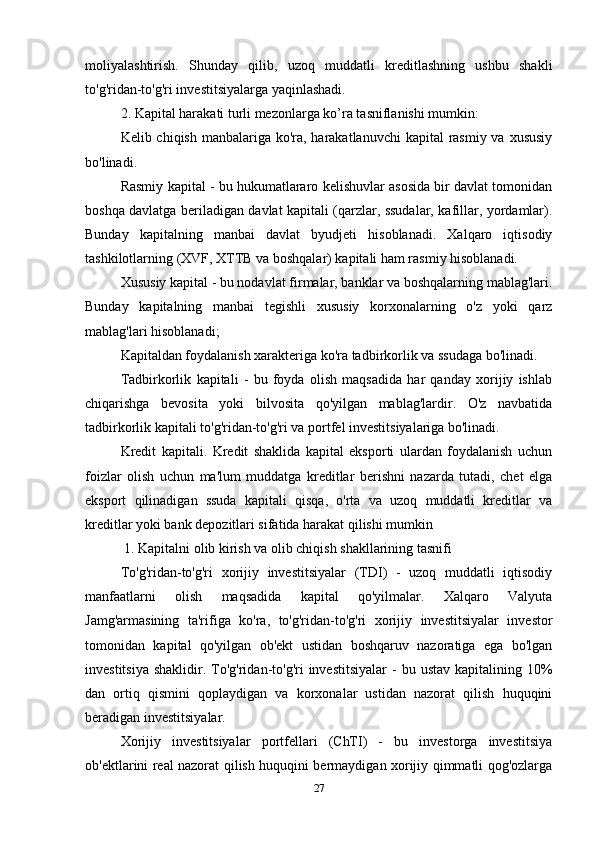 moliyalashtirish.   Shunday   qilib,   uzoq   muddatli   kreditlashning   ushbu   shakli
to'g'ridan-to'g'ri investitsiyalarga yaqinlashadi.
2. Kapital harakati turli mezonlarga ko’ra tasniflanishi mumkin:
Kelib chiqish manbalariga ko'ra, harakatlanuvchi  kapital  rasmiy va xususiy
bo'linadi.
Rasmiy kapital - bu hukumatlararo kelishuvlar asosida bir davlat tomonidan
boshqa davlatga beriladigan davlat kapitali (qarzlar, ssudalar, kafillar, yordamlar).
Bunday   kapitalning   manbai   davlat   byudjeti   hisoblanadi.   Xalqaro   iqtisodiy
tashkilotlarning (XVF, XTTB va boshqalar) kapitali ham rasmiy hisoblanadi.
Xususiy kapital - bu nodavlat firmalar, banklar va boshqalarning mablag'lari.
Bunday   kapitalning   manbai   tegishli   xususiy   korxonalarning   o'z   yoki   qarz
mablag'lari hisoblanadi;
Kapitaldan foydalanish xarakteriga ko'ra tadbirkorlik va ssudaga bo'linadi.
Tadbirkorlik   kapitali   -   bu   foyda   olish   maqsadida   har   qanday   xorijiy   ishlab
chiqarishga   bevosita   yoki   bilvosita   qo'yilgan   mablag'lardir.   O'z   navbatida
tadbirkorlik kapitali to'g'ridan-to'g'ri va portfel investitsiyalariga bo'linadi.
Kredit   kapitali.   Kredit   shaklida   kapital   eksporti   ulardan   foydalanish   uchun
foizlar   olish   uchun   ma'lum   muddatga   kreditlar   berishni   nazarda   tutadi,   chet   elga
eksport   qilinadigan   ssuda   kapitali   qisqa,   o'rta   va   uzoq   muddatli   kreditlar   va
kreditlar yoki bank depozitlari sifatida harakat qilishi mumkin
 1. Kapitalni olib kirish va olib chiqish shakllarining tasnifi
To'g'ridan-to'g'ri   xorijiy   investitsiyalar   (TDI)   -   uzoq   muddatli   iqtisodiy
manfaatlarni   olish   maqsadida   kapital   qo'yilmalar.   Xalqaro   Valyuta
Jamg'armasining   ta'rifiga   ko'ra,   to'g'ridan-to'g'ri   xorijiy   investitsiyalar   investor
tomonidan   kapital   qo'yilgan   ob'ekt   ustidan   boshqaruv   nazoratiga   ega   bo'lgan
investitsiya  shaklidir.  To'g'ridan-to'g'ri  investitsiyalar  -   bu ustav  kapitalining  10%
dan   ortiq   qismini   qoplaydigan   va   korxonalar   ustidan   nazorat   qilish   huquqini
beradigan investitsiyalar.
Xorijiy   investitsiyalar   portfellari   (ChTI)   -   bu   investorga   investitsiya
ob'ektlarini real nazorat qilish huquqini bermaydigan xorijiy qimmatli qog'ozlarga
27
