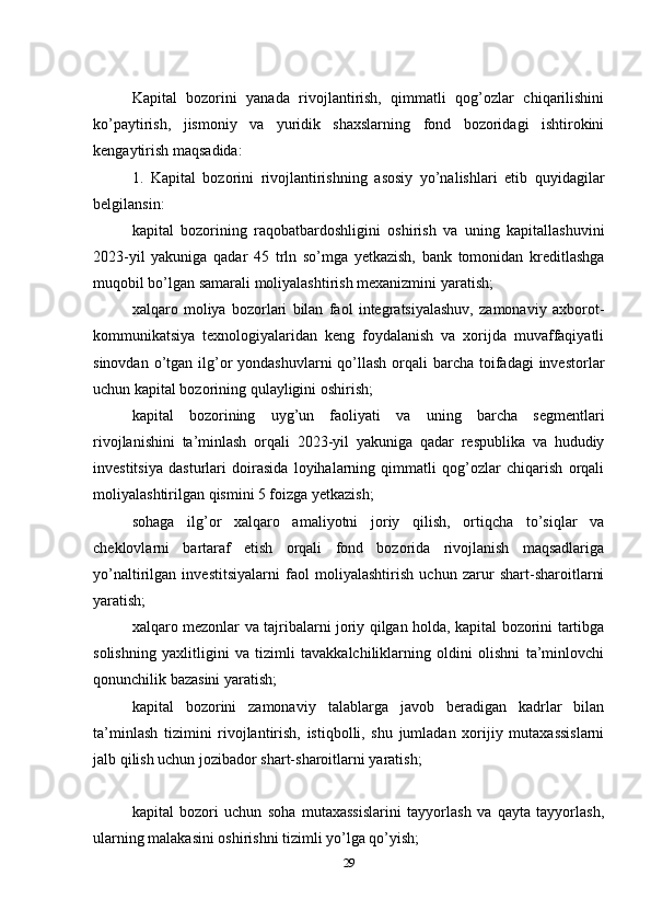 Kapital   bozorini   yanada   rivojlantirish,   qimmatli   qog’ozlar   chiqarilishini
ko’paytirish,   jismoniy   va   yuridik   shaxslarning   fond   bozoridagi   ishtirokini
kengaytirish maqsadida:
1.   Kapital   bozorini   rivojlantirishning   asosiy   yo’nalishlari   etib   quyidagilar
belgilansin:
kapital   bozorining   raqobatbardoshligini   oshirish   va   uning   kapitallashuvini
2023-yil   yakuniga   qadar   45   trln   so’mga   yetkazish,   bank   tomonidan   kreditlashga
muqobil bo’lgan samarali moliyalashtirish mexanizmini yaratish;
xalqaro   moliya   bozorlari   bilan   faol   integratsiyalashuv,   zamonaviy   axborot-
kommunikatsiya   texnologiyalaridan   keng   foydalanish   va   xorijda   muvaffaqiyatli
sinovdan o’tgan ilg’or  yondashuvlarni  qo’llash orqali  barcha toifadagi  investorlar
uchun kapital bozorining qulayligini oshirish;
kapital   bozorining   uyg’un   faoliyati   va   uning   barcha   segmentlari
rivojlanishini   ta’minlash   orqali   2023-yil   yakuniga   qadar   respublika   va   hududiy
investitsiya   dasturlari   doirasida   loyihalarning   qimmatli   qog’ozlar   chiqarish   orqali
moliyalashtirilgan qismini 5 foizga yetkazish;
sohaga   ilg’or   xalqaro   amaliyotni   joriy   qilish,   ortiqcha   to’siqlar   va
cheklovlarni   bartaraf   etish   orqali   fond   bozorida   rivojlanish   maqsadlariga
yo’naltirilgan   investitsiyalarni   faol   moliyalashtirish   uchun   zarur   shart-sharoitlarni
yaratish;
xalqaro mezonlar va tajribalarni joriy qilgan holda, kapital bozorini tartibga
solishning   yaxlitligini   va   tizimli   tavakkalchiliklarning   oldini   olishni   ta’minlovchi
qonunchilik bazasini yaratish;
kapital   bozorini   zamonaviy   talablarga   javob   beradigan   kadrlar   bilan
ta’minlash   tizimini   rivojlantirish,   istiqbolli,   shu   jumladan   xorijiy   mutaxassislarni
jalb qilish uchun jozibador shart-sharoitlarni yaratish;
kapital   bozori   uchun   soha   mutaxassislarini   tayyorlash   va   qayta   tayyorlash,
ularning malakasini oshirishni tizimli yo’lga qo’yish;
29