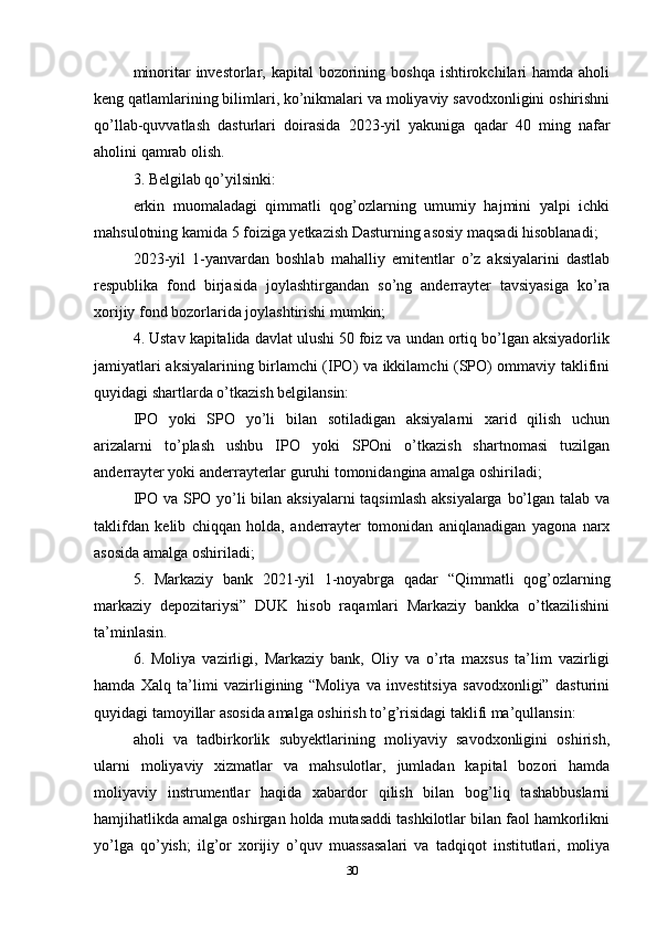 minoritar  investorlar, kapital  bozorining boshqa  ishtirokchilari  hamda  aholi
keng qatlamlarining bilimlari, ko’nikmalari va moliyaviy savodxonligini oshirishni
qo’llab-quvvatlash   dasturlari   doirasida   2023-yil   yakuniga   qadar   40   ming   nafar
aholini qamrab olish.
3. Belgilab qo’yilsinki:
erkin   muomaladagi   qimmatli   qog’ozlarning   umumiy   hajmini   yalpi   ichki
mahsulotning kamida 5 foiziga yetkazish Dasturning asosiy maqsadi hisoblanadi;
2023-yil   1-yanvardan   boshlab   mahalliy   emitentlar   o’z   aksiyalarini   dastlab
respublika   fond   birjasida   joylashtirgandan   so’ng   anderrayter   tavsiyasiga   ko’ra
xorijiy fond bozorlarida joylashtirishi mumkin;
4. Ustav kapitalida davlat ulushi 50 foiz va undan ortiq bo’lgan aksiyadorlik
jamiyatlari aksiyalarining birlamchi (IPO) va ikkilamchi (SPO) ommaviy taklifini
quyidagi shartlarda o’tkazish belgilansin:
IPO   yoki   SPO   yo’li   bilan   sotiladigan   aksiyalarni   xarid   qilish   uchun
arizalarni   to’plash   ushbu   IPO   yoki   SPOni   o’tkazish   shartnomasi   tuzilgan
anderrayter yoki anderrayterlar guruhi tomonidangina amalga oshiriladi;
IPO va SPO yo’li bilan aksiyalarni taqsimlash aksiyalarga bo’lgan talab va
taklifdan   kelib   chiqqan   holda,   anderrayter   tomonidan   aniqlanadigan   yagona   narx
asosida amalga oshiriladi;
5.   Markaziy   bank   2021-yil   1-noyabrga   qadar   “Qimmatli   qog’ozlarning
markaziy   depozitariysi”   DUK   hisob   raqamlari   Markaziy   bankka   o’tkazilishini
ta’minlasin.
6.   Moliya   vazirligi,   Markaziy   bank,   Oliy   va   o’rta   maxsus   ta’lim   vazirligi
hamda   Xalq   ta’limi   vazirligining   “Moliya   va   investitsiya   savodxonligi”   dasturini
quyidagi tamoyillar asosida amalga oshirish to’g’risidagi taklifi ma’qullansin:
aholi   va   tadbirkorlik   subyektlarining   moliyaviy   savodxonligini   oshirish,
ularni   moliyaviy   xizmatlar   va   mahsulotlar,   jumladan   kapital   bozori   hamda
moliyaviy   instrumentlar   haqida   xabardor   qilish   bilan   bog’liq   tashabbuslarni
hamjihatlikda amalga oshirgan holda mutasaddi tashkilotlar bilan faol hamkorlikni
yo’lga   qo’yish;   ilg’or   xorijiy   o’quv   muassasalari   va   tadqiqot   institutlari,   moliya
30