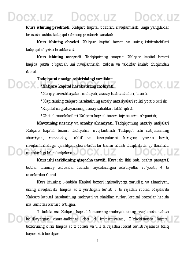 Kurs ishining predmeti.   Xalqaro kapital bozorini  rivojlantirish,   unga   yangiliklar
kiristish. ushbu tadqiqot ishining predmeti sanaladi.
Kurs   ishining   obyekti.   Xalqaro   kapital   bozori   va   uning   ishtirokchilari
tadqiqot obyekti hisoblanadi.
Kurs   ishining   maqsadi.   Tadqiqotning   maqsadi   Xalqaro   kapital   bozori
haqida   puxta   o’rganish   uni   rivojlantirish,   xulosa   va   takliflar   ishlab   chiqishdan
iborat. 
Tadqiqotni amalga oshirishdagi vazifalar:
*Xalqaro kapital harakatining mohiyati ;
*Xorijiy investitsiyalar: mohiyati, asosiy tushunchalari, tasnifi.
* Kapitalning xalqaro harakatining asosiy nazariyalari rolini yortib berish;
*Kapital migratsiyasining asosiy sabablari tahlil qilish; 
*Chet el mamlakatlari Xalqaro kapital bozori tajribalarini o’rganish;
Mavzuning   nazariy  va  amaliy  ahamiyati .   T adqiqotning  nazariy  natijalari
Xalqaro   kapital   bozori   faoliyatini   rivojlantirish   Tadqiqot   ishi   natijalarining
ahamiyati,   mavzudagi   taklif   va   tavsiyalari ni   kengroq   yoritib   berib,
r ivojlantirilishiga   qaratilgan   chora-tadbirlar   tizimi   ishlab   chiqilishida   qo’llanilishi
mumkinligi bilan belgilanadi.
Kurs ishi tarkibining qisqacha tavsifi.  Kurs  ishi  ikki  bob,  beshta  paragraf,
boblar   umumiy   xulosalar   hamda   foydalanilgan   adabiyotlar   ro’yxati,   4   ta
rasmla r dan iborat.
Kurs   ishining   1-bobida  Kapital   bozori   iqtisodiyotga   zarurligi   va  ahamiyati,
uning   rivojlanishi   haqida   so’z   yuritilgan   bo’lib   2   ta   rejadan   iborat.   Rejalarda
Xalqaro   kapital   harakatining   mohiyati   va   shakllari   turlari   kapital   bozorlar   haqida
ma`lumotlar keltirib o’tilgan.
2-  bobda   esa  Xalqaro  kapital  bozorining  mohiyati   uning  rivojlanishi   uchun
ko’rilayotgan   chora-tadbirlar   chet   el   investitiyalari,   O’zbekistonda   kapital
bozorining o’rni  haqida  so’z boradi  va u 3 ta rejadan iborat  bo’lib rejalarda  toliq
bayon etib borilgan.
4
