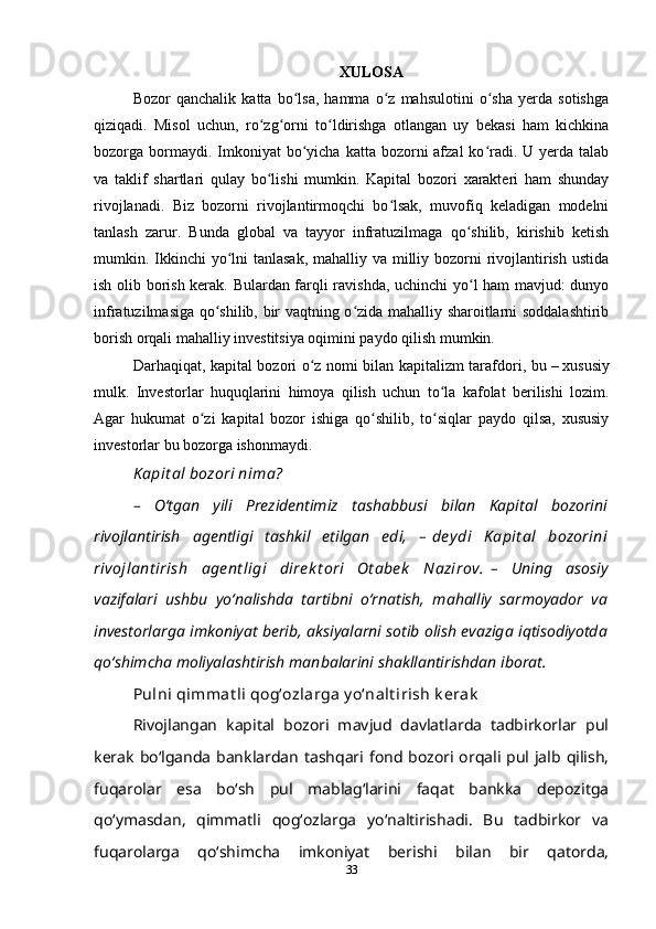 XULOSA
Bozor   qanchalik   katta   bo lsa,   hamma   o z   mahsulotini   o sha   yerda   sotishgaʻ ʻ ʻ
qiziqadi.   Misol   uchun,   ro zg orni   to ldirishga   otlangan   uy   bekasi   ham   kichkina	
ʻ ʻ ʻ
bozorga bormaydi. Imkoniyat  bo yicha  katta bozorni  afzal   ko radi.  U yerda  talab	
ʻ ʻ
va   taklif   shartlari   qulay   bo lishi   mumkin.   Kapital   bozori   xarakteri   ham   shunday	
ʻ
rivojlanadi.   Biz   bozorni   rivojlantirmoqchi   bo lsak,   muvofiq   keladigan   modelni	
ʻ
tanlash   zarur.   Bunda   global   va   tayyor   infratuzilmaga   qo shilib,   kirishib   ketish	
ʻ
mumkin. Ikkinchi yo lni tanlasak, mahalliy va milliy bozorni  rivojlantirish ustida	
ʻ
ish olib borish kerak. Bulardan farqli ravishda, uchinchi yo l ham mavjud: dunyo	
ʻ
infratuzilmasiga qo shilib, bir vaqtning o zida mahalliy sharoitlarni soddalashtirib	
ʻ ʻ
borish orqali mahalliy investitsiya oqimini paydo qilish mumkin.
Darhaqiqat, kapital bozori o z nomi bilan kapitalizm tarafdori, bu	
ʻ   –   xususiy
mulk.   Investorlar   huquqlarini   himoya   qilish   uchun   to la   kafolat   berilishi   lozim.	
ʻ
Agar   hukumat   o zi   kapital   bozor   ishiga   qo shilib,   to siqlar   paydo   qilsa,   xususiy	
ʻ ʻ ʻ
investorlar bu bozorga ishonmaydi.
K apit al bozori nima?
–   Oʻtgan   yili   Prezidentimiz   tashabbusi   bilan   Kapital   bozorini
rivojlantirish   agentligi   tashkil   etilgan   edi,   –   de y di   K apit al   bozorini
rivojlant irish   age nt ligi   direk t ori   Ot abe k   Nazirov.   –   Uning   asosiy
vazifalari   ushbu   yoʻnalishda   tartibni   oʻrnatish,   mahalliy   sarmoyador   va
investorlarga imkoniyat berib, aksiyalarni sotib olish evaziga iqtisodiyotda
qoʻshimcha moliyalashtirish manbalarini shakllantirishdan iborat.
Pulni qimmat li qogʻozlarga y oʻnalt irish k erak
Rivojlangan   kapital   bozori   mavjud   davlatlarda   tadbirkorlar   pul
kerak boʻlganda  banklardan tashqari fond bozori orqali pul jalb qilish,
fuqarolar   esa   boʻsh   pul   mablagʻlarini   faqat   bankka   depozitga
qoʻymasdan,   qimmatli   qogʻozlarga   yoʻnaltirishadi.   Bu   tadbirkor   va
fuqarolarga   qoʻshimcha   imkoniyat   berishi   bilan   bir   qatorda,
33