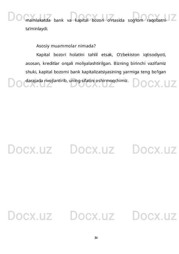 mamlakatda   bank   va   kapital   bozori   oʻrtasida   sogʻlom   raqobatni
taʼminlaydi.
Asosiy  muammolar nimada?
Kapital   bozori   holatini   tahlil   etsak,   Oʻzbekiston   iqtisodiyoti,
asosan,   kreditlar   orqali   moliyalashtirilgan.   Bizning   birinchi   vazifamiz
shuki,   kapital   bozorni   bank   kapitalizatsiyasining   yarmiga   teng   boʻlgan
darajada rivojlantirib, uning sifatini oshirmoqchimiz.
34 