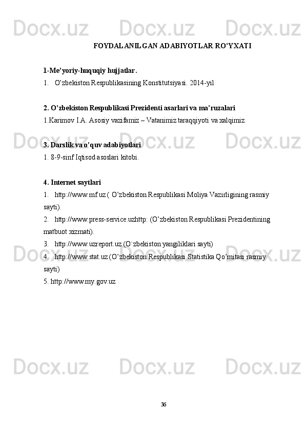 FOYDALANILGAN ADABIYOTLAR RO’YXATI
1-Me’yoriy-huquqiy hujjatlar .
1. O’zbekiston Respublikasining Konstitutsiyasi. 2014 -y il 
2. O’zbekiston Respublikasi Prezidenti asarlari va ma’ruzalari
1.Karimov I.A. Asosiy vazifamiz – Vatanimiz taraqqiyoti va xalqimiz 
3.  Darslik va o’quv adabiyotlari
1. 8-9-sinf Iqtisod asoslari kitobi.
4. Internet saytlari
1 . http://www.mf.uz ( O’zbekiston Respublikasi Moliya Vazirligining rasmiy 
sayti).
2 . http://www.press-service.uzhttp : (O’zbekiston Respublikasi Prezidentining 
matbuot xizmati).
3 . http://www. uzreport .uz  (O`zbekiston yangiliklari sayti)
4. http://www.stat.uz  ( O’zbekiston Respublikasi  Statistika Qo’mitasi rasmiy 
sayti)
5. http://www.my.gov.uz
36 