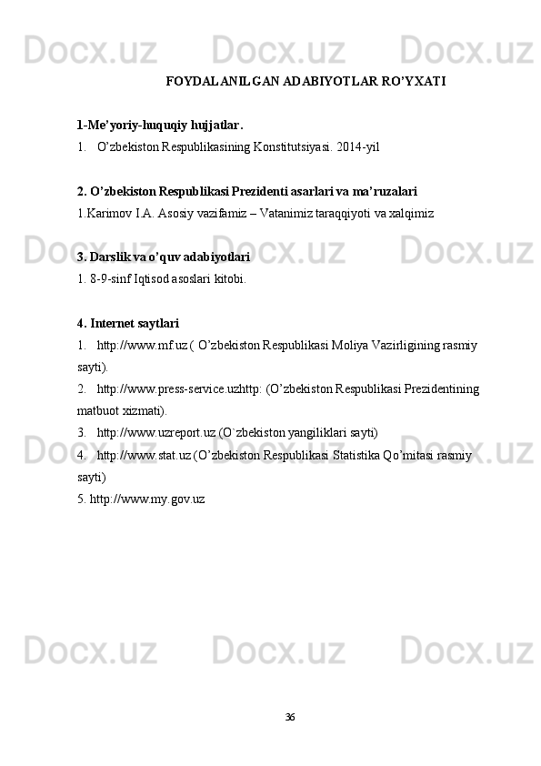 FOYDALANILGAN ADABIYOTLAR RO’YXATI
1-Me’yoriy-huquqiy hujjatlar .
1. O’zbekiston Respublikasining Konstitutsiyasi. 2014 -y il 
2. O’zbekiston Respublikasi Prezidenti asarlari va ma’ruzalari
1.Karimov I.A. Asosiy vazifamiz – Vatanimiz taraqqiyoti va xalqimiz 
3.  Darslik va o’quv adabiyotlari
1. 8-9-sinf Iqtisod asoslari kitobi.
4. Internet saytlari
1 . http://www.mf.uz ( O’zbekiston Respublikasi Moliya Vazirligining rasmiy 
sayti).
2 . http://www.press-service.uzhttp : (O’zbekiston Respublikasi Prezidentining 
matbuot xizmati).
3 . http://www. uzreport .uz  (O`zbekiston yangiliklari sayti)
4. http://www.stat.uz  ( O’zbekiston Respublikasi  Statistika Qo’mitasi rasmiy 
sayti)
5. http://www.my.gov.uz
36