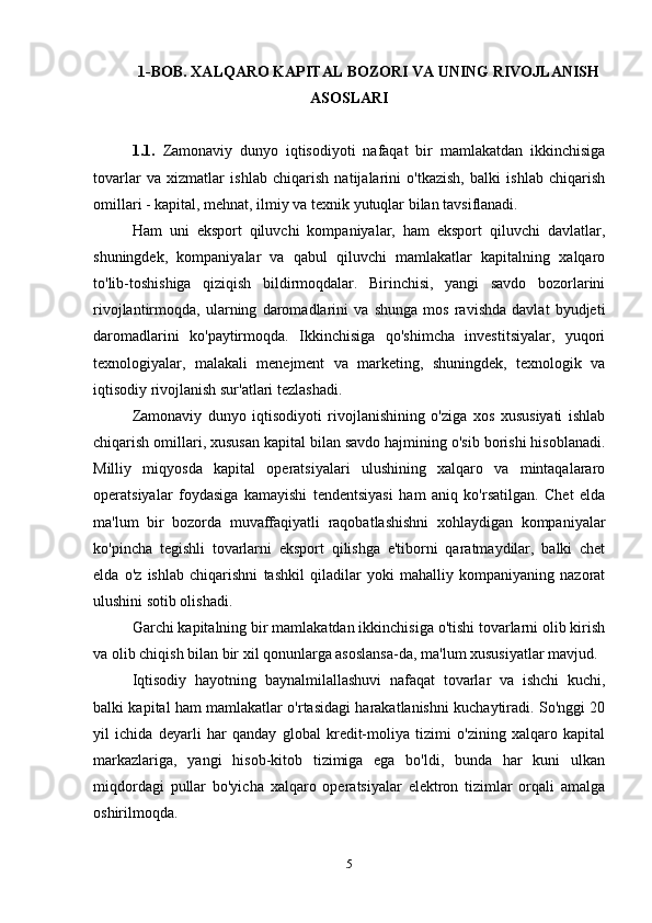 1-BOB. XALQARO KAPITAL BOZORI VA UNING RIVOJLANISH
ASOSLARI
1.1.   Zamonaviy   dunyo   iqtisodiyoti   nafaqat   bir   mamlakatdan   ikkinchisiga
tovarlar   va   xizmatlar   ishlab   chiqarish   natijalarini   o'tkazish,   balki   ishlab   chiqarish
omillari - kapital, mehnat, ilmiy va texnik yutuqlar bilan tavsiflanadi.
Ham   uni   eksport   qiluvchi   kompaniyalar,   ham   eksport   qiluvchi   davlatlar,
shuningdek,   kompaniyalar   va   qabul   qiluvchi   mamlakatlar   kapitalning   xalqaro
to'lib-toshishiga   qiziqish   bildirmoqdalar.   Birinchisi,   yangi   savdo   bozorlarini
rivojlantirmoqda,   ularning   daromadlarini   va   shunga   mos   ravishda   davlat   byudjeti
daromadlarini   ko'paytirmoqda.   Ikkinchisiga   qo'shimcha   investitsiyalar,   yuqori
texnologiyalar,   malakali   menejment   va   marketing,   shuningdek,   texnologik   va
iqtisodiy rivojlanish sur'atlari tezlashadi.
Zamonaviy   dunyo   iqtisodiyoti   rivojlanishining   o'ziga   xos   xususiyati   ishlab
chiqarish omillari, xususan kapital bilan savdo hajmining o'sib borishi hisoblanadi.
Milliy   miqyosda   kapital   operatsiyalari   ulushining   xalqaro   va   mintaqalararo
operatsiyalar   foydasiga   kamayishi   tendentsiyasi   ham   aniq   ko'rsatilgan.   Chet   elda
ma'lum   bir   bozorda   muvaffaqiyatli   raqobatlashishni   xohlaydigan   kompaniyalar
ko'pincha   tegishli   tovarlarni   eksport   qilishga   e'tiborni   qaratmaydilar,   balki   chet
elda   o'z   ishlab   chiqarishni   tashkil   qiladilar   yoki   mahalliy   kompaniyaning   nazorat
ulushini sotib olishadi.
Garchi kapitalning bir mamlakatdan ikkinchisiga o'tishi tovarlarni olib kirish
va olib chiqish bilan bir xil qonunlarga asoslansa-da, ma'lum xususiyatlar mavjud.
Iqtisodiy   hayotning   baynalmilallashuvi   nafaqat   tovarlar   va   ishchi   kuchi,
balki kapital ham mamlakatlar o'rtasidagi harakatlanishni kuchaytiradi. So'nggi 20
yil   ichida   deyarli   har   qanday   global   kredit-moliya   tizimi   o'zining   xalqaro   kapital
markazlariga,   yangi   hisob-kitob   tizimiga   ega   bo'ldi,   bunda   har   kuni   ulkan
miqdordagi   pullar   bo'yicha   xalqaro   operatsiyalar   elektron   tizimlar   orqali   amalga
oshirilmoqda.
5