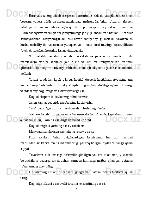 Rossiya   o'zining   ishlab   chiqarish   potentsialini   tiklash,   yangilanish,   iste'mol
bozorini   yuqori   sifatli   va   arzon   narxlardagi   mahsulotlar   bilan   to'ldirish,   eksport
salohiyatini   rivojlantirish   va   qayta   qurish,   importga   qarshi   siyosat   olib   borish   va
G'arb boshqaruv madaniyatini jamiyatimizga joriy qilishdan manfaatdor. Chet ellik
sarmoyadorlar Rossiyaning ulkan ichki bozori, tabiiy boyligi, malakali va arzon ish
kuchi,   mahalliy   fan   va   texnika   yutuqlari   va   ...   hatto   atrof-muhitga   beparvolikdan
foyda olish uchun ko'prikni kengaytirmoqdalar.
Shu   sababli   davlatimiz   oldida   murakkab   va   juda   nozik   vazifa   turibdi:
mamlakatga   xorijiy   kapitalni   jalb   qilish   va   uni   o'z   imtiyozlaridan   mahrum
qilmasdan, ijtimoiy maqsadlarga erishish uchun iqtisodiy tartibga solish choralarini
qo'llash.
Tashqi   savdodan   farqli   o'laroq,   kapital   eksporti   kapitalizm   rivojining   eng
yuqori   bosqichida   tashqi   iqtisodiy   aloqalarning   muhim   shakliga   aylandi.   Hozirgi
vaqtda u quyidagi o'ziga xos xususiyatlarga ega:
Kapital eksportida davlatning rolini oshirish;
Jahon kapital bozorida raqobatning kuchayishi;
To'g'ridan-to'g'ri xorijiy investitsiyalar ulushining o'sishi.
Xalqaro   kapital   migratsiyasi   -   bu   mamlakatlar   o'rtasida   kapitalning   o'zaro
almashinishidir, ularning egalariga daromad keltiradi.
Kapital migratsiyasining asosiy sabablari:
Muayyan mamlakatda kapitalning nisbiy oshishi;
Foiz   stavkasi   bilan   belgilanadigan   kapitalning   har   xil   marjinal
mahsuldorligi: kapital uning mahsuldorligi pastroq bo'lgan joydan yuqoriga qarab
siljiydi;
Tovarlarni   olib   kirishga   to'sqinlik   qiladigan   va   shu   bilan   xorijiy   etkazib
beruvchilarni   bozorga   kirish   uchun   sarmoya   kiritishga   majbur   qiladigan   bojxona
to'siqlarining mavjudligi;
Firmalarning   ishlab   chiqarishni   geografik   jihatdan   diversifikatsiya   qilish
istagi;
Kapitalga talabni oshiruvchi tovarlar eksportining o'sishi;
6