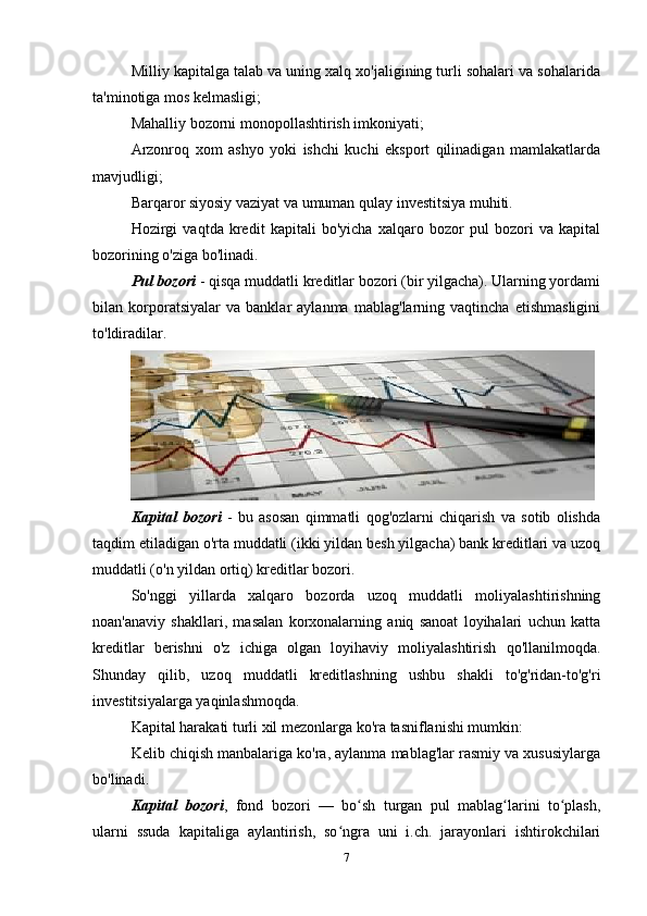Milliy kapitalga talab va uning xalq xo'jaligining turli sohalari va sohalarida
ta'minotiga mos kelmasligi;
Mahalliy bozorni monopollashtirish imkoniyati;
Arzonroq   xom   ashyo   yoki   ishchi   kuchi   eksport   qilinadigan   mamlakatlarda
mavjudligi;
Barqaror siyosiy vaziyat va umuman qulay investitsiya muhiti.
Hozirgi   vaqtda   kredit   kapitali   bo'yicha   xalqaro   bozor   pul   bozori   va   kapital
bozorining o'ziga bo'linadi.
Pul bozori  - qisqa muddatli kreditlar bozori (bir yilgacha). Ularning yordami
bilan   korporatsiyalar   va   banklar   aylanma   mablag'larning   vaqtincha   etishmasligini
to'ldiradilar.
Kapital   bozori   -   bu   asosan   qimmatli   qog'ozlarni   chiqarish   va   sotib   olishda
taqdim etiladigan o'rta muddatli (ikki yildan besh yilgacha) bank kreditlari va uzoq
muddatli (o'n yildan ortiq) kreditlar bozori.
So'nggi   yillarda   xalqaro   bozorda   uzoq   muddatli   moliyalashtirishning
noan'anaviy   shakllari,   masalan   korxonalarning   aniq   sanoat   loyihalari   uchun   katta
kreditlar   berishni   o'z   ichiga   olgan   loyihaviy   moliyalashtirish   qo'llanilmoqda.
Shunday   qilib,   uzoq   muddatli   kreditlashning   ushbu   shakli   to'g'ridan-to'g'ri
investitsiyalarga yaqinlashmoqda.
Kapital harakati turli xil mezonlarga ko'ra tasniflanishi mumkin:
Kelib chiqish manbalariga ko'ra, aylanma mablag'lar rasmiy va xususiylarga
bo'linadi.
Kapital   bozori ,   fond   bozori   —   bo sh   turgan   pul   mablag larini   to plash,ʻ ʻ ʻ
ularni   ssuda   kapitaliga   aylantirish,   so ngra   uni   i.ch.   jarayonlari   ishtirokchilari	
ʻ
7