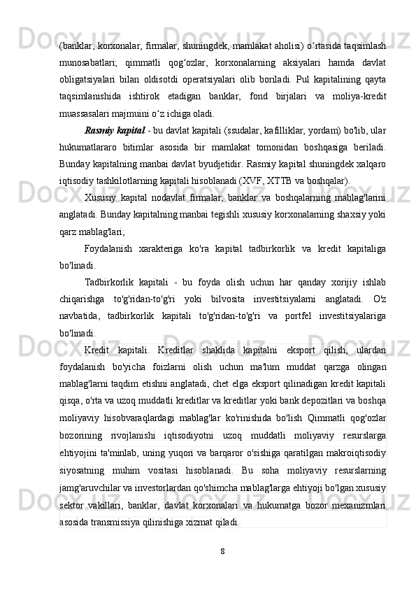 (banklar, korxonalar, firmalar, shuningdek, mamlakat aholisi) o rtasida taqsimlashʻ
munosabatlari;   qimmatli   qog ozlar,   korxonalarning   aksiyalari   hamda   davlat	
ʻ
obligatsiyalari   bilan   oldisotdi   operatsiyalari   olib   boriladi.   Pul   kapitalining   qayta
taqsimlanishida   ishtirok   etadigan   banklar,   fond   birjalari   va   moliya-kredit
muassasalari majmuini o z ichiga oladi.	
ʻ
Rasmiy kapital  - bu davlat kapitali (ssudalar, kafilliklar, yordam) bo'lib, ular
hukumatlararo   bitimlar   asosida   bir   mamlakat   tomonidan   boshqasiga   beriladi.
Bunday kapitalning manbai davlat byudjetidir. Rasmiy kapital shuningdek xalqaro
iqtisodiy tashkilotlarning kapitali hisoblanadi (XVF, XTTB va boshqalar).
Xususiy   kapital   nodavlat   firmalar,   banklar   va   boshqalarning   mablag'larini
anglatadi. Bunday kapitalning manbai tegishli xususiy korxonalarning shaxsiy yoki
qarz mablag'lari;
Foydalanish   xarakteriga   ko'ra   kapital   tadbirkorlik   va   kredit   kapitaliga
bo'linadi.
Tadbirkorlik   kapitali   -   bu   foyda   olish   uchun   har   qanday   xorijiy   ishlab
chiqarishga   to'g'ridan-to'g'ri   yoki   bilvosita   investitsiyalarni   anglatadi.   O'z
navbatida,   tadbirkorlik   kapitali   to'g'ridan-to'g'ri   va   portfel   investitsiyalariga
bo'linadi.
Kredit   kapitali.   Kreditlar   shaklida   kapitalni   eksport   qilish,   ulardan
foydalanish   bo'yicha   foizlarni   olish   uchun   ma'lum   muddat   qarzga   olingan
mablag'larni taqdim etishni anglatadi, chet elga eksport qilinadigan kredit kapitali
qisqa, o'rta va uzoq muddatli kreditlar va kreditlar yoki bank depozitlari va boshqa
moliyaviy   hisobvaraqlardagi   mablag'lar   ko'rinishida   bo'lish   Qimmatli   qog'ozlar
bozorining   rivojlanishi   iqtisodiyotni   uzoq   muddatli   moliyaviy   resurslarga
ehtiyojini   ta'minlab,  uning  yuqori  va  barqaror  o'sishiga   qaratilgan   makroiqtisodiy
siyosatning   muhim   vositasi   hisoblanadi.   Bu   soha   moliyaviy   resurslarning
jamg'aruvchilar va investorlardan qo'shimcha mablag'larga ehtiyoji bo'lgan xususiy
sektor   vakillari,   banklar,   davlat   korxonalari   va   hukumatga   bozor   mexanizmlari
asosida transmissiya qilinishiga xizmat qiladi.
8 