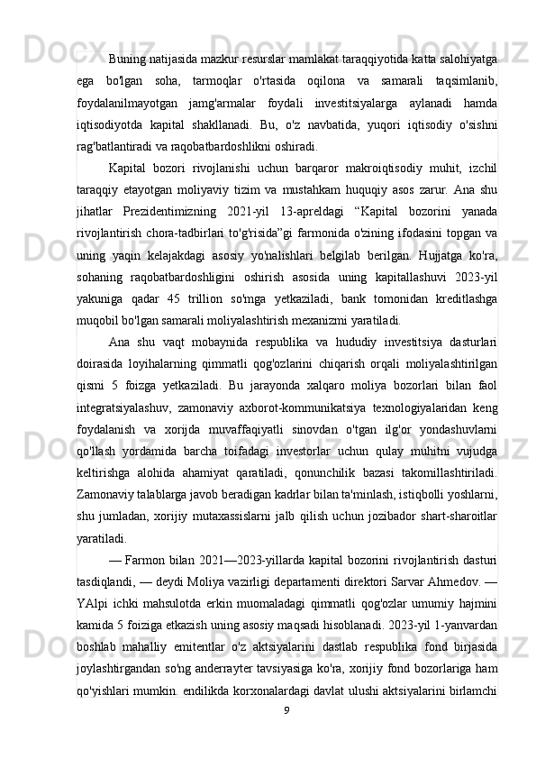 Buning natijasida mazkur resurslar mamlakat taraqqiyotida katta salohiyatga
ega   bo'lgan   soha,   tarmoqlar   o'rtasida   oqilona   va   samarali   taqsimlanib,
foydalanilmayotgan   jamg'armalar   foydali   investitsiyalarga   aylanadi   hamda
iqtisodiyotda   kapital   shakllanadi.   Bu,   o'z   navbatida,   yuqori   iqtisodiy   o'sishni
rag'batlantiradi va raqobatbardoshlikni oshiradi.
Kapital   bozori   rivojlanishi   uchun   barqaror   makroiqtisodiy   muhit,   izchil
taraqqiy   etayotgan   moliyaviy   tizim   va   mustahkam   huquqiy   asos   zarur.   Ana   shu
jihatlar   Prezidentimizning   2021-yil   13-apreldagi   “Kapital   bozorini   yanada
rivojlantirish  chora-tadbirlari   to'g'risida”gi   farmonida  o'zining ifodasini   topgan  va
uning   yaqin   kelajakdagi   asosiy   yo'nalishlari   belgilab   berilgan.   Hujjatga   ko'ra,
sohaning   raqobatbardoshligini   oshirish   asosida   uning   kapitallashuvi   2023-yil
yakuniga   qadar   45   trillion   so'mga   yetkaziladi,   bank   tomonidan   kreditlashga
muqobil bo'lgan samarali moliyalashtirish mexanizmi yaratiladi.
Ana   shu   vaqt   mobaynida   respublika   va   hududiy   investitsiya   dasturlari
doirasida   loyihalarning   qimmatli   qog'ozlarini   chiqarish   orqali   moliyalashtirilgan
qismi   5   foizga   yetkaziladi.   Bu   jarayonda   xalqaro   moliya   bozorlari   bilan   faol
integratsiyalashuv,   zamonaviy   axborot-kommunikatsiya   texnologiyalaridan   keng
foydalanish   va   xorijda   muvaffaqiyatli   sinovdan   o'tgan   ilg'or   yondashuvlarni
qo'llash   yordamida   barcha   toifadagi   investorlar   uchun   qulay   muhitni   vujudga
keltirishga   alohida   ahamiyat   qaratiladi,   qonunchilik   bazasi   takomillashtiriladi.
Zamonaviy talablarga javob beradigan kadrlar bilan ta'minlash, istiqbolli yoshlarni,
shu   jumladan,   xorijiy   mutaxassislarni   jalb   qilish   uchun   jozibador   shart-sharoitlar
yaratiladi.
— Farmon bilan 2021—2023-yillarda kapital bozorini rivojlantirish dasturi
tasdiqlandi, — deydi Moliya vazirligi departamenti direktori Sarvar Ahmedov. —
YAlpi   ichki   mahsulotda   erkin   muomaladagi   qimmatli   qog'ozlar   umumiy   hajmini
kamida 5 foiziga etkazish uning asosiy maqsadi hisoblanadi. 2023-yil 1-yanvardan
boshlab   mahalliy   emitentlar   o'z   aktsiyalarini   dastlab   respublika   fond   birjasida
joylashtirgandan so'ng anderrayter tavsiyasiga ko'ra, xorijiy fond bozorlariga ham
qo'yishlari mumkin. endilikda korxonalardagi davlat ulushi aktsiyalarini birlamchi
9 