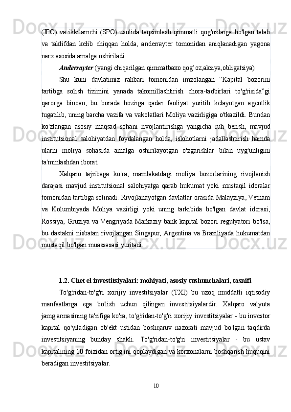 (IPO)  va  ikkilamchi  (SPO)  usulida  taqsimlash  qimmatli  qog'ozlarga bo'lgan talab
va   taklifdan   kelib   chiqqan   holda,   anderrayter   tomonidan   aniqlanadigan   yagona
narx asosida amalga oshiriladi.
Anderrayter  (yangi chiqarilgan qimmatbaxo qog’oz,aksiya,obligatsiya)
Shu   kuni   davlatimiz   rahbari   tomonidan   imzolangan   “Kapital   bozorini
tartibga   solish   tizimini   yanada   takomillashtirish   chora-tadbirlari   to'g'risida”gi
qarorga   binoan,   bu   borada   hozirga   qadar   faoliyat   yuritib   kelayotgan   agentlik
tugatilib, uning barcha vazifa va vakolatlari Moliya vazirligiga o'tkazildi. Bundan
ko'zlangan   asosiy   maqsad   sohani   rivojlantirishga   yangicha   ruh   berish,   mavjud
institutsional   salohiyatdan   foydalangan   holda,   islohotlarni   jadallashtirish   hamda
ularni   moliya   sohasida   amalga   oshirilayotgan   o'zgarishlar   bilan   uyg'unligini
ta'minlashdan iborat.
Xalqaro   tajribaga   ko'ra,   mamlakatdagi   moliya   bozorlarining   rivojlanish
darajasi   mavjud   institutsional   salohiyatga   qarab   hukumat   yoki   mustaqil   idoralar
tomonidan tartibga solinadi. Rivojlanayotgan davlatlar orasida Malayziya, Vetnam
va   Kolumbiyada   Moliya   vazirligi   yoki   uning   tarkibida   bo'lgan   davlat   idorasi,
Rossiya,   Gruziya  va  Vengriyada Markaziy  bank  kapital   bozori   regulyatori   bo'lsa,
bu dastakni  nisbatan   rivojlangan  Singapur,  Argentina  va  Braziliyada  hukumatdan
mustaqil bo'lgan muassasasi yuritadi.
1.2.  Chet el investitsiyalari: mohiyati, asosiy tushunchalari, tasnifi
To'g'ridan-to'g'ri   xorijiy   investitsiyalar   (TXI)   bu   uzoq   muddatli   iqtisodiy
manfaatlarga   ega   bo'lish   uchun   qilingan   investitsiyalardir.   Xalqaro   valyuta
jamg'armasining ta'rifiga ko'ra, to'g'ridan-to'g'ri xorijiy investitsiyalar - bu investor
kapital   qo'yiladigan   ob'ekt   ustidan   boshqaruv   nazorati   mavjud   bo'lgan   taqdirda
investitsiyaning   bunday   shakli.   To'g'ridan-to'g'ri   investitsiyalar   -   bu   ustav
kapitalining 10 foizidan ortig'ini qoplaydigan va korxonalarni boshqarish huquqini
beradigan investitsiyalar.
10 