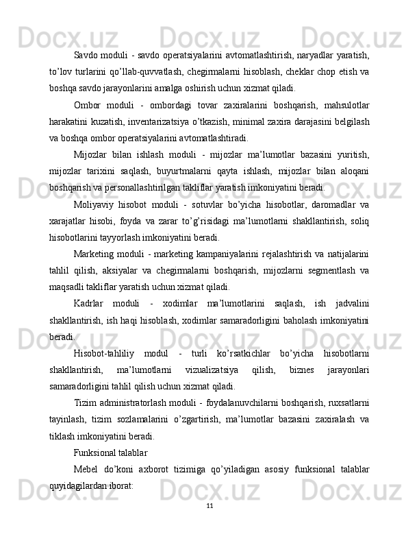 Savdo moduli - savdo operatsiyalarini avtomatlashtirish, naryadlar yaratish,
to’lov turlarini qo’llab-quvvatlash,  chegirmalarni  hisoblash,  cheklar  chop etish va
boshqa savdo jarayonlarini amalga oshirish uchun xizmat qiladi.
Ombor   moduli   -   ombordagi   tovar   zaxiralarini   boshqarish,   mahsulotlar
harakatini kuzatish, inventarizatsiya o’tkazish, minimal zaxira darajasini belgilash
va boshqa ombor operatsiyalarini avtomatlashtiradi.
Mijozlar   bilan   ishlash   moduli   -   mijozlar   ma’lumotlar   bazasini   yuritish,
mijozlar   tarixini   saqlash,   buyurtmalarni   qayta   ishlash,   mijozlar   bilan   aloqani
boshqarish va personallashtirilgan takliflar yaratish imkoniyatini beradi.
Moliyaviy   hisobot   moduli   -   sotuvlar   bo’yicha   hisobotlar,   daromadlar   va
xarajatlar   hisobi,   foyda   va   zarar   to’g’risidagi   ma’lumotlarni   shakllantirish,   soliq
hisobotlarini tayyorlash imkoniyatini beradi.
Marketing   moduli   -   marketing   kampaniyalarini   rejalashtirish   va   natijalarini
tahlil   qilish,   aksiyalar   va   chegirmalarni   boshqarish,   mijozlarni   segmentlash   va
maqsadli takliflar yaratish uchun xizmat qiladi.
Kadrlar   moduli   -   xodimlar   ma’lumotlarini   saqlash,   ish   jadvalini
shakllantirish, ish haqi hisoblash, xodimlar samaradorligini baholash imkoniyatini
beradi.
Hisobot-tahliliy   modul   -   turli   ko’rsatkichlar   bo’yicha   hisobotlarni
shakllantirish,   ma’lumotlarni   vizualizatsiya   qilish,   biznes   jarayonlari
samaradorligini tahlil qilish uchun xizmat qiladi.
Tizim administratorlash moduli - foydalanuvchilarni boshqarish, ruxsatlarni
tayinlash,   tizim   sozlamalarini   o’zgartirish,   ma’lumotlar   bazasini   zaxiralash   va
tiklash imkoniyatini beradi.
Funksional talablar
Mebel   do’koni   axborot   tizimiga   qo’yiladigan   asosiy   funksional   talablar
quyidagilardan iborat:
11 