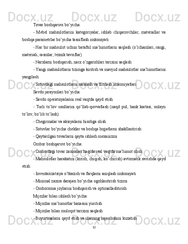 Tovar boshqaruvi bo’yicha:
-   Mebel   mahsulotlarini   kategoriyalar,   ishlab   chiqaruvchilar,   materiallar   va
boshqa parametrlar bo’yicha tasniflash imkoniyati
- Har bir mahsulot uchun batafsil ma’lumotlarni saqlash (o’lchamlari, rangi,
materiali, rasmlar, texnik tavsiflar)
- Narxlarni boshqarish, narx o’zgarishlari tarixini saqlash
- Yangi mahsulotlarni tizimga kiritish va mavjud mahsulotlar ma’lumotlarini
yangilash
- Sotuvdagi mahsulotlarni saralash va filtrlash imkoniyatlari
Savdo jarayonlari bo’yicha:
- Savdo operatsiyalarini real vaqtda qayd etish
-   Turli   to’lov   usullarini   qo’llab-quvvatlash   (naqd   pul,   bank   kartasi,   onlayn
to’lov, bo’lib to’lash)
- Chegirmalar va aksiyalarni hisobga olish
- Sotuvlar bo’yicha cheklar va boshqa hujjatlarni shakllantirish
- Qaytarilgan tovarlarni qayta ishlash mexanizmi
Ombor boshqaruvi bo’yicha:
- Ombordagi tovar zaxiralari haqida real vaqtda ma’lumot olish
- Mahsulotlar harakatini (kirish, chiqish, ko’chirish) avtomatik ravishda qayd
etish
- Inventarizatsiya o’tkazish va farqlarni aniqlash imkoniyati
- Minimal zaxira darajasi bo’yicha ogohlantirish tizimi
- Omborxona joylarini boshqarish va optimallashtirish
Mijozlar bilan ishlash bo’yicha:
- Mijozlar ma’lumotlar bazasini yuritish
- Mijozlar bilan muloqot tarixini saqlash
- Buyurtmalarni qayd etish va ularning bajarilishini kuzatish
12 