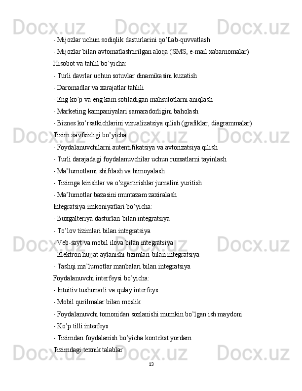 - Mijozlar uchun sodiqlik dasturlarini qo’llab-quvvatlash
- Mijozlar bilan avtomatlashtirilgan aloqa (SMS, e-mail xabarnomalar)
Hisobot va tahlil bo’yicha:
- Turli davrlar uchun sotuvlar dinamikasini kuzatish
- Daromadlar va xarajatlar tahlili
- Eng ko’p va eng kam sotiladigan mahsulotlarni aniqlash
- Marketing kampaniyalari samaradorligini baholash
- Biznes ko’rsatkichlarini vizualizatsiya qilish (grafiklar, diagrammalar)
Tizim xavfsizligi bo’yicha:
- Foydalanuvchilarni autentifikatsiya va avtorizatsiya qilish
- Turli darajadagi foydalanuvchilar uchun ruxsatlarni tayinlash
- Ma’lumotlarni shifrlash va himoyalash
- Tizimga kirishlar va o’zgartirishlar jurnalini yuritish
- Ma’lumotlar bazasini muntazam zaxiralash
Integratsiya imkoniyatlari bo’yicha:
- Buxgalteriya dasturlari bilan integratsiya
- To’lov tizimlari bilan integratsiya
- Veb-sayt va mobil ilova bilan integratsiya
- Elektron hujjat aylanishi tizimlari bilan integratsiya
- Tashqi ma’lumotlar manbalari bilan integratsiya
Foydalanuvchi interfeysi bo’yicha:
- Intuitiv tushunarli va qulay interfeys
- Mobil qurilmalar bilan moslik
- Foydalanuvchi tomonidan sozlanishi mumkin bo’lgan ish maydoni
- Ko’p tilli interfeys
- Tizimdan foydalanish bo’yicha kontekst yordam
Tizimdagi texnik talablar
13 