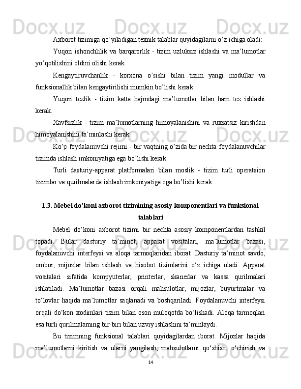 Axborot tizimiga qo’yiladigan texnik talablar quyidagilarni o’z ichiga oladi:
Yuqori   ishonchlilik   va   barqarorlik   -   tizim   uzluksiz   ishlashi   va   ma’lumotlar
yo’qotilishini oldini olishi kerak.
Kengaytiruvchanlik   -   korxona   o’sishi   bilan   tizim   yangi   modullar   va
funksionallik bilan kengaytirilishi mumkin bo’lishi kerak.
Yuqori   tezlik   -   tizim   katta   hajmdagi   ma’lumotlar   bilan   ham   tez   ishlashi
kerak.
Xavfsizlik   -   tizim   ma’lumotlarning   himoyalanishini   va   ruxsatsiz   kirishdan
himoyalanishini ta’minlashi kerak.
Ko’p foydalanuvchi rejimi - bir vaqtning o’zida bir nechta foydalanuvchilar
tizimda ishlash imkoniyatiga ega bo’lishi kerak.
Turli   dasturiy-apparat   platformalari   bilan   moslik   -   tizim   turli   operatsion
tizimlar va qurilmalarda ishlash imkoniyatiga ega bo’lishi kerak.
1.3. Mebel do’koni axborot tizimining asosiy komponentlari va funksional
talablari
Mebel   do‘koni   axborot   tizimi   bir   nechta   asosiy   komponentlardan   tashkil
topadi.   Bular   dasturiy   ta’minot,   apparat   vositalari,   ma’lumotlar   bazasi,
foydalanuvchi   interfeysi   va   aloqa   tarmoqlaridan   iborat.   Dasturiy   ta’minot   savdo,
ombor,   mijozlar   bilan   ishlash   va   hisobot   tizimlarini   o‘z   ichiga   oladi.   Apparat
vositalari   sifatida   kompyuterlar,   printerlar,   skanerlar   va   kassa   qurilmalari
ishlatiladi.   Ma’lumotlar   bazasi   orqali   mahsulotlar,   mijozlar,   buyurtmalar   va
to‘lovlar   haqida   ma’lumotlar   saqlanadi   va   boshqariladi.   Foydalanuvchi   interfeysi
orqali   do‘kon   xodimlari   tizim   bilan   oson   muloqotda   bo‘lishadi.   Aloqa   tarmoqlari
esa turli qurilmalarning bir-biri bilan uzviy ishlashini ta’minlaydi.
Bu   tizimning   funksional   talablari   quyidagilardan   iborat.   Mijozlar   haqida
ma’lumotlarni   kiritish   va   ularni   yangilash,   mahsulotlarni   qo‘shish,   o‘chirish   va
14 