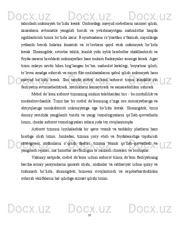 tahrirlash imkoniyati bo‘lishi kerak. Ombordagi mavjud mebellarni nazorat qilish,
zaxiralarni   avtomatik   yangilab   borish   va   yetishmayotgan   mahsulotlar   haqida
ogohlantirish tizimi bo‘lishi zarur. Buyurtmalarni ro‘yxatdan o‘tkazish, mijozlarga
yetkazib   berish   holatini   kuzatish   va   to‘lovlarni   qayd   etish   imkoniyati   bo‘lishi
kerak.   Shuningdek,   sotuvlar   tahlili,   kunlik   yoki   oylik   hisobotlar   shakllantirish   va
foyda-zararni hisoblash imkoniyatlari ham muhim funksiyalar sirasiga kiradi. Agar
tizim   onlayn   savdo   bilan   bog‘langan   bo‘lsa,   mahsulot   katalogi,   buyurtma   qilish,
to‘lovni amalga oshirish va mijoz fikr-mulohazalarini qabul qilish imkoniyati ham
mavjud   bo‘lishi   kerak.   Shu   tarzda   mebel   do‘koni   axborot   tizimi   kundalik   ish
faoliyatini avtomatlashtiradi, xatoliklarni kamaytiradi va samaradorlikni oshiradi.
Mebel do’koni axborot tizimining muhim talablaridan biri - bu modullilik va
moslashuvchanlik. Tizim har bir mebel do’konining o’ziga xos xususiyatlariga va
ehtiyojlariga   moslashtirish   imkoniyatiga   ega   bo’lishi   kerak.   Shuningdek,   tizim
doimiy   ravishda   yangilanib   turishi   va   yangi   texnologiyalarni   qo’llab-quvvatlashi
lozim, chunki axborot texnologiyalari sohasi juda tez rivojlanmoqda.
Axborot   tizimini   loyihalashda   bir   qator   texnik   va   tashkiliy   jihatlarni   ham
hisobga   olish   lozim.   Jumladan,   tizimni   joriy   etish   va   foydalanishga   topshirish
strategiyasi,   xodimlarni   o’qitish   dasturi,   tizimni   texnik   qo’llab-quvvatlash   va
yangilash rejalari, ma’lumotlar xavfsizligini ta’minlash choralari va boshqalar.
Yakuniy natijada, mebel do’koni uchun axborot tizimi do’kon faoliyatining
barcha asosiy  jarayonlarini  qamrab olishi, xodimlar  va rahbariyat  uchun qulay va
tushunarli   bo’lishi,   shuningdek,   biznesni   rivojlantirish   va   raqobatbardoshlikni
oshirish vazifalarini hal qilishga xizmat qilishi lozim.
15 