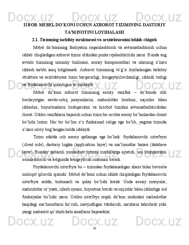 II BOB. MEBEL DO’KONI UCHUN AXBOROT TIZIMINING DASTURIY
TA MINOTINI LOYIHALASHʼ
2.1. Tizimning tarkibiy strukturasi va arxitekturasini ishlab chiqish
Mebel   do’konining   faoliyatini   raqamlashtirish   va   avtomatlashtirish   uchun
ishlab chiqiladigan axborot tizimi oldindan puxta rejalashtirilishi zarur. Bunda eng
avvalo   tizimning   umumiy   tuzilmasi,   asosiy   komponentlari   va   ularning   o’zaro
ishlash   tartibi   aniq   belgilanadi.   Axborot   tizimining   to’g’ri   loyihalangan   tarkibiy
struktura   va   arxitekturasi   tizim   barqarorligi,   kengaytiriluvchanligi,   ishlash   tezligi
va foydalanuvchi qulayligini ta’minlaydi.
Mebel   do’koni   axborot   tizimining   asosiy   vazifasi   –   do’konda   olib
borilayotgan   savdo-sotiq   jarayonlarini,   mahsulotlar   hisobini,   mijozlar   bilan
ishlashni,   buyurtmalarni   boshqarishni   va   hisobot   tuzishni   avtomatlashtirishdan
iborat. Ushbu vazifalarni bajarish uchun tizim bir nechta asosiy bo’limlardan iborat
bo’lishi   lozim.   Har   bir   bo’lim   o’z   funksional   roliga   ega   bo’lib,   yagona   tizimda
o’zaro uzviy bog’langan holda ishlaydi.
Tizim   odatda   uch   asosiy   qatlamga   ega   bo’ladi:   foydalanuvchi   interfeysi
(client   side),   dasturiy   logika   (application   layer)   va   ma’lumotlar   bazasi   (database
layer).   Bunday   qatlamli   yondashuv   tizimni   modullarga   ajratish,   uni   boshqarishni
osonlashtirish va kelgusida kengaytirish imkonini beradi.
Foydalanuvchi interfeysi bu – tizimdan foydalanadigan shaxs bilan bevosita
muloqot qiluvchi qismdir. Mebel do’koni uchun ishlab chiqiladigan foydalanuvchi
interfeysi   sodda,   tushunarli   va   qulay   bo’lishi   kerak.   Unda   asosiy   menyular,
mahsulotlar ro’yxati, izlash oynasi, buyurtma berish va mijozlar bilan ishlashga oid
funksiyalar   bo’lishi   zarur.   Ushbu   interfeys   orqali   do’kon   xodimlari   mahsulotlar
haqidagi   ma’lumotlarni   ko’rish,   mavjudligini   tekshirish,   narxlarni   tahrirlash   yoki
yangi mahsulot qo’shish kabi amallarni bajaradilar.
16 