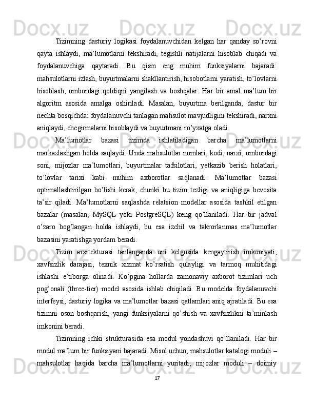 Tizimning   dasturiy   logikasi   foydalanuvchidan   kelgan   har   qanday   so’rovni
qayta   ishlaydi,   ma’lumotlarni   tekshiradi,   tegishli   natijalarni   hisoblab   chiqadi   va
foydalanuvchiga   qaytaradi.   Bu   qism   eng   muhim   funksiyalarni   bajaradi:
mahsulotlarni izlash, buyurtmalarni shakllantirish, hisobotlarni yaratish, to’lovlarni
hisoblash,   ombordagi   qoldiqni   yangilash   va   boshqalar.   Har   bir   amal   ma’lum   bir
algoritm   asosida   amalga   oshiriladi.   Masalan,   buyurtma   berilganda,   dastur   bir
nechta bosqichda: foydalanuvchi tanlagan mahsulot mavjudligini tekshiradi, narxni
aniqlaydi, chegirmalarni hisoblaydi va buyurtmani ro’yxatga oladi.
Ma’lumotlar   bazasi   tizimda   ishlatiladigan   barcha   ma’lumotlarni
markazlashgan  holda saqlaydi. Unda mahsulotlar nomlari, kodi, narxi, ombordagi
soni,   mijozlar   ma’lumotlari,   buyurtmalar   tafsilotlari,   yetkazib   berish   holatlari,
to’lovlar   tarixi   kabi   muhim   axborotlar   saqlanadi.   Ma’lumotlar   bazasi
optimallashtirilgan   bo’lishi   kerak,   chunki   bu   tizim   tezligi   va   aniqligiga   bevosita
ta’sir   qiladi.   Ma’lumotlarni   saqlashda   relatsion   modellar   asosida   tashkil   etilgan
bazalar   (masalan,   MySQL   yoki   PostgreSQL)   keng   qo’llaniladi.   Har   bir   jadval
o’zaro   bog’langan   holda   ishlaydi,   bu   esa   izchil   va   takrorlanmas   ma’lumotlar
bazasini yaratishga yordam beradi.
Tizim   arxitekturasi   tanlanganda   uni   kelgusida   kengaytirish   imkoniyati,
xavfsizlik   darajasi,   texnik   xizmat   ko’rsatish   qulayligi   va   tarmoq   muhitidagi
ishlashi   e’tiborga   olinadi.   Ko’pgina   hollarda   zamonaviy   axborot   tizimlari   uch
pog’onali   (three-tier)   model   asosida   ishlab   chiqiladi.   Bu   modelda   foydalanuvchi
interfeysi, dasturiy logika va ma’lumotlar bazasi qatlamlari aniq ajratiladi. Bu esa
tizimni   oson   boshqarish,   yangi   funksiyalarni   qo’shish   va   xavfsizlikni   ta’minlash
imkonini beradi.
Tizimning   ichki   strukturasida   esa   modul   yondashuvi   qo’llaniladi.   Har   bir
modul ma’lum bir funksiyani bajaradi. Misol uchun, mahsulotlar katalogi moduli –
mahsulotlar   haqida   barcha   ma’lumotlarni   yuritadi;   mijozlar   moduli   –   doimiy
17 