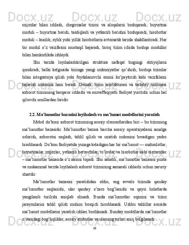 mijozlar   bilan   ishlash,   chegirmalar   tizimi   va   aloqalarni   boshqaradi;   buyurtma
moduli   –   buyurtma   berish,   tasdiqlash   va   yetkazib   berishni   boshqaradi;   hisobotlar
moduli – kunlik, oylik yoki yillik hisobotlarni avtomatik tarzda shakllantiradi. Har
bir   modul   o’z   vazifasini   mustaqil   bajaradi,   biroq   tizim   ichida   boshqa   modullar
bilan hamkorlikda ishlaydi.
Shu   tarzda   loyihalashtirilgan   struktura   nafaqat   bugungi   ehtiyojlarni
qondiradi,   balki   kelgusida   tizimga   yangi   imkoniyatlar   qo’shish,   boshqa   tizimlar
bilan   integratsiya   qilish   yoki   foydalanuvchi   sonini   ko’paytirish   kabi   vazifalarni
bajarish   imkonini   ham   beradi.   Demak,   tizim   arxitekturasi   va   tarkibiy   tuzilmasi
axborot tizimining barqaror ishlashi va muvaffaqiyatli faoliyat yuritishi uchun hal
qiluvchi omillardan biridir.
2.2. Ma’lumotlar bazasini loyihalash va ma’lumot modellarini yaratish
Mebel do’koni axborot tizimining asosiy elementlaridan biri – bu tizimning
ma’lumotlar   bazasidir.   Ma’lumotlar   bazasi   barcha   asosiy   operatsiyalarni   amalga
oshirish,   axborotni   saqlash,   tahlil   qilish   va   uzatish   imkonini   beradigan   yadro
hisoblanadi. Do’kon faoliyatida yuzaga keladigan har bir ma’lumot — mahsulotlar,
buyurtmalar, mijozlar, yetkazib beruvchilar, to’lovlar va hisobotlar kabi elementlar
– ma’lumotlar bazasida o’z aksini topadi. Shu sababli, ma’lumotlar bazasini puxta
va mukammal tarzda loyihalash axborot tizimining samarali ishlashi uchun zaruriy
shartdir.
Ma’lumotlar   bazasini   yaratishdan   oldin,   eng   avvalo   tizimda   qanday
ma’lumotlar   saqlanishi,   ular   qanday   o’zaro   bog’lanishi   va   qaysi   holatlarda
yangilanib   turilishi   aniqlab   olinadi.   Bunda   ma’lumotlar   oqimini   va   tizim
jarayonlarini   tahlil   qilish   muhim   bosqich   hisoblanadi.   Ushbu   tahlillar   asosida
ma’lumot modellarini yaratish ishlari boshlanadi. Bunday modellarda ma’lumotlar
o’rtasidagi bog’liqliklar, asosiy atributlar va ularning turlari aniq belgilanadi.
18 