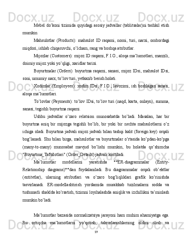 Mebel do’koni tizimida quyidagi asosiy jadvallar (tablitsalar)ni tashkil etish
mumkin
Mahsulotlar   (Products):   mahsulot   ID   raqami,   nomi,   turi,   narxi,   ombordagi
miqdori, ishlab chiqaruvchi, o’lcham, rang va boshqa atributlar.
Mijozlar (Customers): mijoz ID raqami, F.I.O., aloqa ma’lumotlari, manzili,
doimiy mijoz yoki yo’qligi, xaridlar tarixi.
Buyurtmalar (Orders): buyurtma raqami, sanasi, mijoz IDsi, mahsulot IDsi,
soni, umumiy narx, to’lov turi, yetkazib berish holati.
Xodimlar  (Employees):   xodim  IDsi,   F.I.O.,  lavozimi,  ish  boshlagan  sanasi,
aloqa ma’lumotlari.
To’lovlar (Payments): to’lov IDsi, to’lov turi (naqd, karta, onlayn), summa,
sanasi, tegishli buyurtma raqami.
Ushbu   jadvallar   o’zaro   relatsion   munosabatda   bo’ladi.   Masalan,   har   bir
buyurtma   aniq   bir   mijozga   tegishli   bo’lib,   bir   yoki   bir   nechta   mahsulotlarni   o’z
ichiga oladi. Buyurtma jadvali mijoz jadvali bilan tashqi kalit (foreign key) orqali
bog’lanadi. Shu bilan birga, mahsulotlar va buyurtmalar o’rtasida ko’pdan-ko’pga
(many-to-many)   munosabat   mavjud   bo’lishi   mumkin,   bu   holatda   qo’shimcha
"Buyurtma_Tafsilotlari" (Order_Details) jadvali kiritiladi.
Ma’lumotlar   modellarini   yaratishda   **ER-diagrammalar   (Entity-
Relationship   diagrams)**dan   foydalaniladi.   Bu   diagrammalar   orqali   ob’ektlar
(entitetlar),   ularning   atributlari   va   o’zaro   bog’liqliklari   grafik   ko’rinishda
tasvirlanadi.   ER-modellashtirish   yordamida   murakkab   tuzilmalarni   sodda   va
tushunarli shaklda ko’rsatish, tizimni loyihalashda aniqlik va izchillikni ta’minlash
mumkin bo’ladi.
Ma’lumotlar  bazasida  normalizatsiya jarayoni  ham muhim ahamiyatga ega.
Bu   ortiqcha   ma’lumotlarni   yo’qotish,   takrorlanishlarning   oldini   olish   va
19 