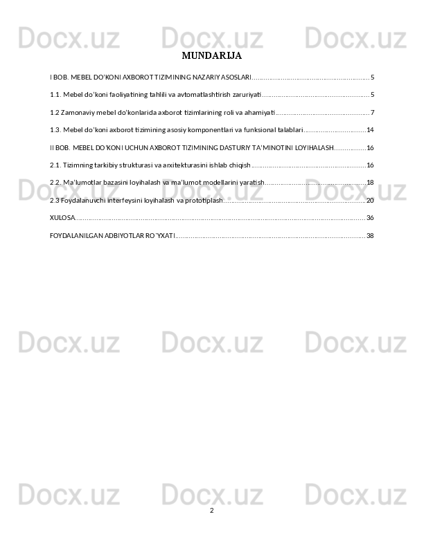 MUNDARIJA
I BOB. MEBEL DO’KONI AXBOROT TIZIMINING NAZARIY ASOSLARI ............................................................. 5
1.1. Mebel do’koni faoliyatining tahlili va avtomatlashtirish zaruriyati ....................................................... 5
1.2 Zamonaviy mebel do’konlarida axborot tizimlarining roli va ahamiyati ................................................ 7
1.3. Mebel do’koni axborot tizimining asosiy komponentlari va funksional talablari ................................ 14
II BOB. MEBEL DO’KONI UCHUN AXBOROT TIZIMINING DASTURIY TAʼMINOTINI LOYIHALASH ................ 16
2.1. Tizimning tarkibiy strukturasi va arxitekturasini ishlab chiqish ........................................................... 16
2.2. Ma’lumotlar bazasini loyihalash va ma’lumot modellarini yaratish .................................................... 18
2.3 Foydalanuvchi interfeysini loyihalash va prototiplash ......................................................................... 20
XULOSA ...................................................................................................................................................... 36
FOYDALANILGAN ADBIYOTLAR RO`YXATI .................................................................................................. 38
2 