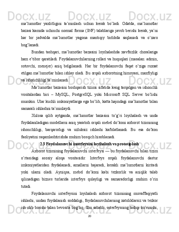 ma’lumotlar   yaxlitligini   ta’minlash   uchun   kerak   bo’ladi.   Odatda,   ma’lumotlar
bazasi kamida uchinchi normal forma (3NF) talablariga javob berishi kerak, ya’ni
har   bir   jadvalda   ma’lumotlar   yagona   mantiqiy   birlikda   saqlanadi   va   o’zaro
bog’lanadi.
Bundan   tashqari,   ma’lumotlar   bazasini   loyihalashda   xavfsizlik   choralariga
ham e’tibor qaratiladi. Foydalanuvchilarning rollari va huquqlari (masalan: admin,
sotuvchi,   menejer)   aniq   belgilanadi.   Har   bir   foydalanuvchi   faqat   o’ziga   ruxsat
etilgan ma’lumotlar bilan ishlay oladi. Bu orqali axborotning himoyasi, maxfiyligi
va ishonchliligi ta’minlanadi.
Ma’lumotlar bazasini boshqarish tizimi sifatida keng tarqalgan va ishonchli
vositalardan   biri   –   MySQL,   PostgreSQL   yoki   Microsoft   SQL   Server   bo’lishi
mumkin. Ular kuchli imkoniyatlarga ega bo’lib, katta hajmdagi ma’lumotlar bilan
samarali ishlashni ta’minlaydi.
Xulosa   qilib   aytganda,   ma’lumotlar   bazasini   to’g’ri   loyihalash   va   unda
foydalaniladigan modellarni aniq yaratish orqali mebel do’koni axborot tizimining
ishonchliligi,   barqarorligi   va   uzluksiz   ishlashi   kafolatlanadi.   Bu   esa   do’kon
faoliyatini raqamlashtirishda muhim bosqich hisoblanadi.
2.3 Foydalanuvchi interfeysini loyihalash va prototiplash
Axborot tizimining foydalanuvchi interfeysi — bu foydalanuvchi bilan tizim
o’rtasidagi   asosiy   aloqa   vositasidir.   Interfeys   orqali   foydalanuvchi   dastur
imkoniyatlaridan   foydalanadi,   amallarni   bajaradi,   kerakli   ma’lumotlarni   kiritadi
yoki   ularni   oladi.   Ayniqsa,   mebel   do’koni   kabi   tezkorlik   va   aniqlik   talab
qilinadigan   biznes   turlarida   interfeys   qulayligi   va   samaradorligi   muhim   o’rin
tutadi.
Foydalanuvchi   interfeysini   loyihalash   axborot   tizimining   muvaffaqiyatli
ishlashi, undan foydalanish soddaligi, foydalanuvchilarning xatoliklarsiz va tezkor
ish olib borishi bilan bevosita bog’liq. Shu sababli, interfeysning tashqi ko’rinishi,
20 