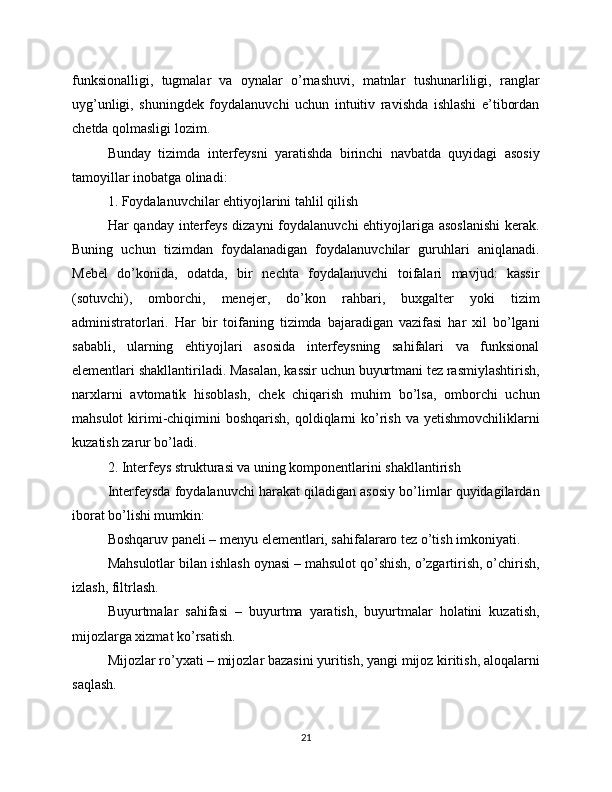 funksionalligi,   tugmalar   va   oynalar   o’rnashuvi,   matnlar   tushunarliligi,   ranglar
uyg’unligi,   shuningdek   foydalanuvchi   uchun   intuitiv   ravishda   ishlashi   e’tibordan
chetda qolmasligi lozim.
Bunday   tizimda   interfeysni   yaratishda   birinchi   navbatda   quyidagi   asosiy
tamoyillar inobatga olinadi:
1. Foydalanuvchilar ehtiyojlarini tahlil qilish
Har qanday interfeys dizayni  foydalanuvchi ehtiyojlariga asoslanishi  kerak.
Buning   uchun   tizimdan   foydalanadigan   foydalanuvchilar   guruhlari   aniqlanadi.
Mebel   do’konida,   odatda,   bir   nechta   foydalanuvchi   toifalari   mavjud:   kassir
(sotuvchi),   omborchi,   menejer,   do’kon   rahbari,   buxgalter   yoki   tizim
administratorlari.   Har   bir   toifaning   tizimda   bajaradigan   vazifasi   har   xil   bo’lgani
sababli,   ularning   ehtiyojlari   asosida   interfeysning   sahifalari   va   funksional
elementlari shakllantiriladi. Masalan, kassir uchun buyurtmani tez rasmiylashtirish,
narxlarni   avtomatik   hisoblash,   chek   chiqarish   muhim   bo’lsa,   omborchi   uchun
mahsulot   kirimi-chiqimini   boshqarish,  qoldiqlarni   ko’rish  va  yetishmovchiliklarni
kuzatish zarur bo’ladi.
2. Interfeys strukturasi va uning komponentlarini shakllantirish
Interfeysda foydalanuvchi harakat qiladigan asosiy bo’limlar quyidagilardan
iborat bo’lishi mumkin:
Boshqaruv paneli – menyu elementlari, sahifalararo tez o’tish imkoniyati.
Mahsulotlar bilan ishlash oynasi – mahsulot qo’shish, o’zgartirish, o’chirish,
izlash, filtrlash.
Buyurtmalar   sahifasi   –   buyurtma   yaratish,   buyurtmalar   holatini   kuzatish,
mijozlarga xizmat ko’rsatish.
Mijozlar ro’yxati – mijozlar bazasini yuritish, yangi mijoz kiritish, aloqalarni
saqlash.
21 