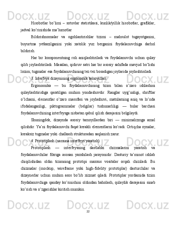 Hisobotlar   bo’limi   –   sotuvlar   statistikasi,   kunlik/yillik   hisobotlar,   grafiklar,
jadval ko’rinishida ma’lumotlar
Bildirishnomalar   va   ogohlantirishlar   tizimi   –   mahsulot   tugayotganini,
buyurtma   yetkazilganini   yoki   xatolik   yuz   berganini   foydalanuvchiga   darhol
bildirish.
Har   bir   komponentning   roli   aniqlashtiriladi   va   foydalanuvchi   uchun   qulay
qilib joylashtiriladi. Masalan, qidiruv satri har bir asosiy sahifada mavjud bo’lishi
lozim; tugmalar esa foydalanuvchining tez-tez bosadigan joylarida joylashtiriladi.
3. Interfeys dizaynining ergonomik tamoyillari
Ergonomika   —   bu   foydalanuvchining   tizim   bilan   o’zaro   ishlashini
qulaylashtirishga   qaratilgan   muhim   yondashuvdir.   Ranglar   uyg’unligi,   shriftlar
o’lchami,   elementlar   o’zaro   masofasi   va   joylashuvi,   matnlarning   aniq   va   lo’nda
ifodalanganligi,   piktogrammalar   (belgilar)   tushunarliligi   —   bular   barchasi
foydalanuvchining interfeysga nisbatan qabul qilish darajasini belgilaydi.
Shuningdek,   dizaynda   asosiy   tamoyillardan   biri   —   minimalizmga   amal
qilishdir. Ya’ni foydalanuvchi faqat kerakli elementlarni ko’radi. Ortiqcha oynalar,
keraksiz tugmalar yoki chalkash strukturadan saqlanish zarur.
4. Prototiplash (namuna interfeys yaratish)
Prototiplash   —   interfeysning   dastlabki   chizmalarini   yaratish   va
foydalanuvchilar   fikriga   asosan   yaxshilash   jarayonidir.   Dasturiy   ta’minot   ishlab
chiqilishidan   oldin   tizimning   prototipi   maxsus   vositalar   orqali   chiziladi.   Bu
chizmalar   (mockup,   wireframe   yoki   high-fidelity   prototiplar)   dasturchilar   va
dizaynerlar   uchun   muhim   asos   bo’lib   xizmat   qiladi.   Prototiplar   yordamida   tizim
foydalanuvchiga   qanday   ko’rinishini   oldindan   baholash,   qulaylik   darajasini   sinab
ko’rish va o’zgarishlar kiritish mumkin.
22 