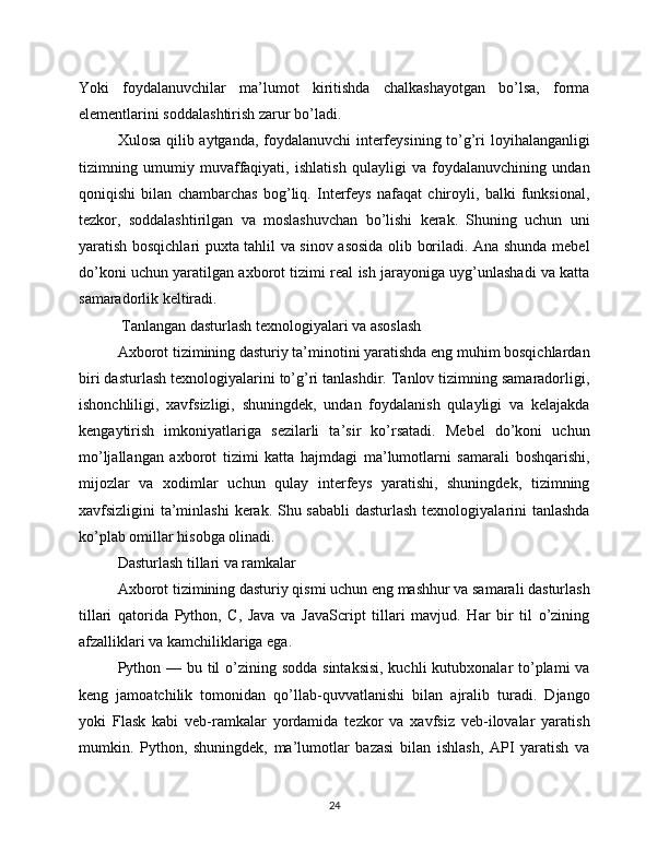 Yoki   foydalanuvchilar   ma’lumot   kiritishda   chalkashayotgan   bo’lsa,   forma
elementlarini soddalashtirish zarur bo’ladi.
Xulosa qilib aytganda, foydalanuvchi interfeysining to’g’ri loyihalanganligi
tizimning   umumiy   muvaffaqiyati,   ishlatish   qulayligi   va   foydalanuvchining   undan
qoniqishi   bilan   chambarchas   bog’liq.   Interfeys   nafaqat   chiroyli,   balki   funksional,
tezkor,   soddalashtirilgan   va   moslashuvchan   bo’lishi   kerak.   Shuning   uchun   uni
yaratish bosqichlari puxta tahlil va sinov asosida olib boriladi. Ana shunda mebel
do’koni uchun yaratilgan axborot tizimi real ish jarayoniga uyg’unlashadi va katta
samaradorlik keltiradi.
 Tanlangan dasturlash texnologiyalari va asoslash
Axborot tizimining dasturiy ta’minotini yaratishda eng muhim bosqichlardan
biri dasturlash texnologiyalarini to’g’ri tanlashdir. Tanlov tizimning samaradorligi,
ishonchliligi,   xavfsizligi,   shuningdek,   undan   foydalanish   qulayligi   va   kelajakda
kengaytirish   imkoniyatlariga   sezilarli   ta’sir   ko’rsatadi.   Mebel   do’koni   uchun
mo’ljallangan   axborot   tizimi   katta   hajmdagi   ma’lumotlarni   samarali   boshqarishi,
mijozlar   va   xodimlar   uchun   qulay   interfeys   yaratishi,   shuningdek,   tizimning
xavfsizligini ta’minlashi  kerak. Shu sababli  dasturlash texnologiyalarini tanlashda
ko’plab omillar hisobga olinadi.
Dasturlash tillari va ramkalar
Axborot tizimining dasturiy qismi uchun eng mashhur va samarali dasturlash
tillari   qatorida   Python,   C,   Java   va   JavaScript   tillari   mavjud.   Har   bir   til   o’zining
afzalliklari va kamchiliklariga ega.
Python — bu til o’zining sodda  sintaksisi, kuchli  kutubxonalar to’plami va
keng   jamoatchilik   tomonidan   qo’llab-quvvatlanishi   bilan   ajralib   turadi.   Django
yoki   Flask   kabi   veb-ramkalar   yordamida   tezkor   va   xavfsiz   veb-ilovalar   yaratish
mumkin.   Python,   shuningdek,   ma’lumotlar   bazasi   bilan   ishlash,   API   yaratish   va
24 