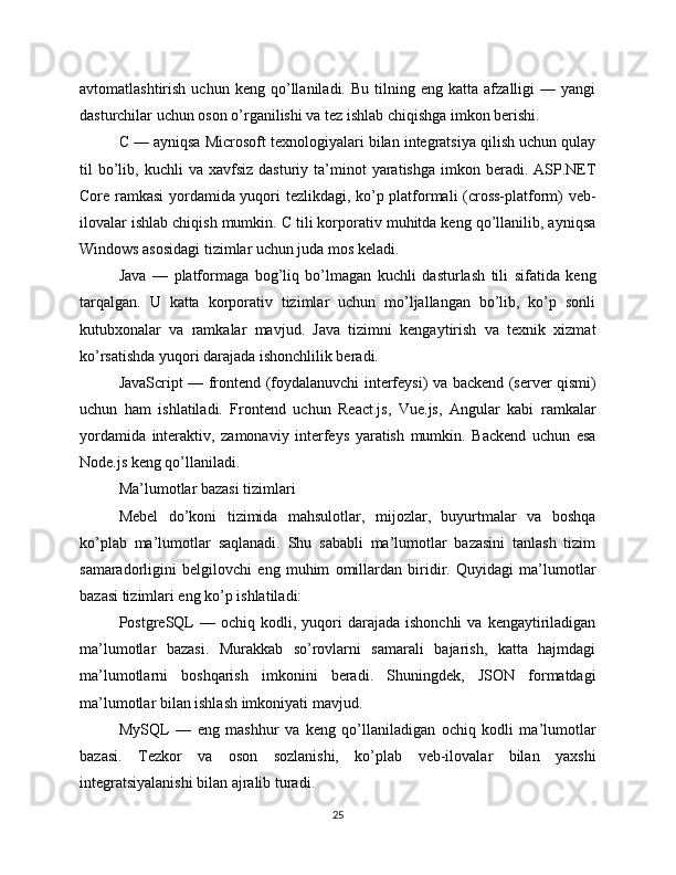 avtomatlashtirish   uchun  keng   qo’llaniladi.  Bu   tilning  eng   katta   afzalligi   —  yangi
dasturchilar uchun oson o’rganilishi va tez ishlab chiqishga imkon berishi.
C — ayniqsa Microsoft texnologiyalari bilan integratsiya qilish uchun qulay
til   bo’lib,  kuchli   va  xavfsiz  dasturiy   ta’minot   yaratishga  imkon  beradi.  ASP.NET
Core ramkasi yordamida yuqori tezlikdagi, ko’p platformali (cross-platform) veb-
ilovalar ishlab chiqish mumkin. C tili korporativ muhitda keng qo’llanilib, ayniqsa
Windows asosidagi tizimlar uchun juda mos keladi.
Java   —   platformaga   bog’liq   bo’lmagan   kuchli   dasturlash   tili   sifatida   keng
tarqalgan.   U   katta   korporativ   tizimlar   uchun   mo’ljallangan   bo’lib,   ko’p   sonli
kutubxonalar   va   ramkalar   mavjud.   Java   tizimni   kengaytirish   va   texnik   xizmat
ko’rsatishda yuqori darajada ishonchlilik beradi.
JavaScript — frontend (foydalanuvchi interfeysi) va backend (server qismi)
uchun   ham   ishlatiladi.   Frontend   uchun   React.js,   Vue.js,   Angular   kabi   ramkalar
yordamida   interaktiv,   zamonaviy   interfeys   yaratish   mumkin.   Backend   uchun   esa
Node.js keng qo’llaniladi.
Ma’lumotlar bazasi tizimlari
Mebel   do’koni   tizimida   mahsulotlar,   mijozlar,   buyurtmalar   va   boshqa
ko’plab   ma’lumotlar   saqlanadi.   Shu   sababli   ma’lumotlar   bazasini   tanlash   tizim
samaradorligini   belgilovchi   eng   muhim   omillardan   biridir.   Quyidagi   ma’lumotlar
bazasi tizimlari eng ko’p ishlatiladi:
PostgreSQL  —  ochiq  kodli,  yuqori   darajada   ishonchli  va  kengaytiriladigan
ma’lumotlar   bazasi.   Murakkab   so’rovlarni   samarali   bajarish,   katta   hajmdagi
ma’lumotlarni   boshqarish   imkonini   beradi.   Shuningdek,   JSON   formatdagi
ma’lumotlar bilan ishlash imkoniyati mavjud.
MySQL   —   eng   mashhur   va   keng   qo’llaniladigan   ochiq   kodli   ma’lumotlar
bazasi.   Tezkor   va   oson   sozlanishi,   ko’plab   veb-ilovalar   bilan   yaxshi
integratsiyalanishi bilan ajralib turadi.
25 