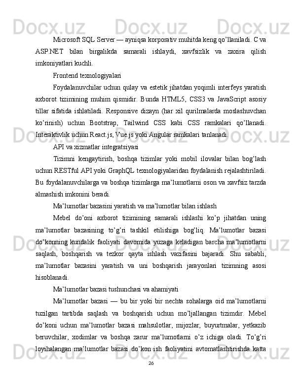 Microsoft SQL Server — ayniqsa korporativ muhitda keng qo’llaniladi. C va
ASP.NET   bilan   birgalikda   samarali   ishlaydi,   xavfsizlik   va   zaxira   qilish
imkoniyatlari kuchli.
Frontend texnologiyalari
Foydalanuvchilar uchun qulay va estetik jihatdan yoqimli interfeys yaratish
axborot   tizimining   muhim   qismidir.   Bunda   HTML5,   CSS3   va   JavaScript   asosiy
tillar   sifatida   ishlatiladi.   Responsive   dizayn   (har   xil   qurilmalarda   moslashuvchan
ko’rinish)   uchun   Bootstrap,   Tailwind   CSS   kabi   CSS   ramkalari   qo’llanadi.
Interaktivlik uchun React.js, Vue.js yoki Angular ramkalari tanlanadi.
API va xizmatlar integratsiyasi
Tizimni   kengaytirish,   boshqa   tizimlar   yoki   mobil   ilovalar   bilan   bog’lash
uchun RESTful API yoki GraphQL texnologiyalaridan foydalanish rejalashtiriladi.
Bu foydalanuvchilarga va boshqa tizimlarga ma’lumotlarni oson va xavfsiz tarzda
almashish imkonini beradi.
Ma’lumotlar bazasini yaratish va ma’lumotlar bilan ishlash
Mebel   do’oni   axborot   tizimining   samarali   ishlashi   ko’p   jihatdan   uning
ma’lumotlar   bazasining   to’g’ri   tashkil   etilishiga   bog’liq.   Ma’lumotlar   bazasi
do’konning   kundalik   faoliyati   davomida   yuzaga   keladigan   barcha   ma’lumotlarni
saqlash,   boshqarish   va   tezkor   qayta   ishlash   vazifasini   bajaradi.   Shu   sababli,
ma’lumotlar   bazasini   yaratish   va   uni   boshqarish   jarayonlari   tizimning   asosi
hisoblanadi.
Ma’lumotlar bazasi tushunchasi va ahamiyati
Ma’lumotlar   bazasi   —   bu   bir   yoki   bir   nechta   sohalarga   oid   ma’lumotlarni
tuzilgan   tartibda   saqlash   va   boshqarish   uchun   mo’ljallangan   tizimdir.   Mebel
do’koni   uchun   ma’lumotlar   bazasi   mahsulotlar,   mijozlar,   buyurtmalar,   yetkazib
beruvchilar,   xodimlar   va   boshqa   zarur   ma’lumotlarni   o’z   ichiga   oladi.   To’g’ri
loyihalangan   ma’lumotlar   bazasi   do’kon   ish   faoliyatini   avtomatlashtirishda   katta
26 