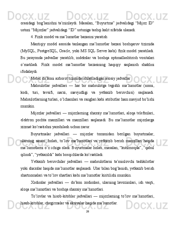 orasidagi   bog’lanishni   ta’minlaydi.   Masalan,   “Buyurtma”   jadvalidagi   “Mijoz   ID”
ustuni “Mijozlar” jadvalidagi “ID” ustuniga tashqi kalit sifatida ulanadi.
4. Fizik model va ma’lumotlar bazasini yaratish
Mantiqiy   model   asosida   tanlangan   ma’lumotlar   bazasi   boshqaruv   tizimida
(MySQL, PostgreSQL, Oracle, yoki MS SQL Server kabi) fizik model yaratiladi.
Bu   jarayonda   jadvallar   yaratilib,   indekslar   va   boshqa   optimallashtirish   vositalari
o’rnatiladi.   Fizik   model   ma’lumotlar   bazasining   haqiqiy   saqlanish   shaklini
ifodalaydi.
Mebel do’koni axborot tizimida ishlatiladigan asosiy jadvallar
Mahsulotlar   jadvallari   —   har   bir   mahsulotga   tegishli   ma’lumotlar   (nomi,
kodi,   turi,   tavsifi,   narxi,   mavjudligi   va   yetkazib   beruvchisi)   saqlanadi.
Mahsulotlarning turlari, o’lchamlari va ranglari kabi atributlar ham mavjud bo’lishi
mumkin.
Mijozlar   jadvallari   —   mijozlarning   shaxsiy   ma’lumotlari,   aloqa   telefonlari,
elektron   pochta   manzillari   va   manzillari   saqlanadi.   Bu   ma’lumotlar   mijozlarga
xizmat ko’rsatishni yaxshilash uchun zarur.
Buyurtmalar   jadvallari   —   mijozlar   tomonidan   berilgan   buyurtmalar,
ularning   sanasi,   holati,   to’lov   ma’lumotlari   va   yetkazib   berish   manzillari   haqida
ma’lumotlarni o’z ichiga oladi. Buyurtmalar holati, masalan, “kutilmoqda”, “qabul
qilindi”, “yetkazildi” kabi bosqichlarda ko’rsatiladi.
Yetkazib   beruvchilar   jadvallari   —   mahsulotlarni   ta’minlovchi   tashkilotlar
yoki shaxslar haqida ma’lumotlar saqlanadi. Ular bilan bog’lanish, yetkazib berish
shartnomalari va to’lov shartlari kabi ma’lumotlar kiritilishi mumkin.
Xodimlar   jadvallari   —   do’kon   xodimlari,   ularning   lavozimlari,   ish   vaqti,
aloqa ma’lumotlari va boshqa shaxsiy ma’lumotlari.
To’lovlar   va   hisob-kitoblar   jadvallari   —   mijozlarning   to’lov   ma’lumotlari,
hisob-kitoblar, chegirmalar va aksiyalar haqida ma’lumotlar.
28 