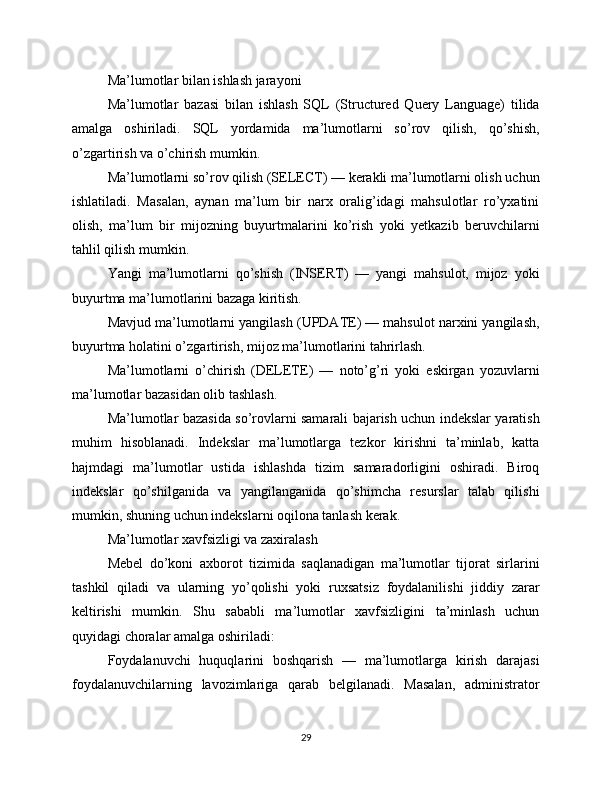 Ma’lumotlar bilan ishlash jarayoni
Ma’lumotlar   bazasi   bilan   ishlash   SQL   (Structured   Query   Language)   tilida
amalga   oshiriladi.   SQL   yordamida   ma’lumotlarni   so’rov   qilish,   qo’shish,
o’zgartirish va o’chirish mumkin.
Ma’lumotlarni so’rov qilish (SELECT) — kerakli ma’lumotlarni olish uchun
ishlatiladi.   Masalan,   aynan   ma’lum   bir   narx   oralig’idagi   mahsulotlar   ro’yxatini
olish,   ma’lum   bir   mijozning   buyurtmalarini   ko’rish   yoki   yetkazib   beruvchilarni
tahlil qilish mumkin.
Yangi   ma’lumotlarni   qo’shish   (INSERT)   —   yangi   mahsulot,   mijoz   yoki
buyurtma ma’lumotlarini bazaga kiritish.
Mavjud ma’lumotlarni yangilash (UPDATE) — mahsulot narxini yangilash,
buyurtma holatini o’zgartirish, mijoz ma’lumotlarini tahrirlash.
Ma’lumotlarni   o’chirish   (DELETE)   —   noto’g’ri   yoki   eskirgan   yozuvlarni
ma’lumotlar bazasidan olib tashlash.
Ma’lumotlar bazasida so’rovlarni samarali bajarish uchun indekslar yaratish
muhim   hisoblanadi.   Indekslar   ma’lumotlarga   tezkor   kirishni   ta’minlab,   katta
hajmdagi   ma’lumotlar   ustida   ishlashda   tizim   samaradorligini   oshiradi.   Biroq
indekslar   qo’shilganida   va   yangilanganida   qo’shimcha   resurslar   talab   qilishi
mumkin, shuning uchun indekslarni oqilona tanlash kerak.
Ma’lumotlar xavfsizligi va zaxiralash
Mebel   do’koni   axborot   tizimida   saqlanadigan   ma’lumotlar   tijorat   sirlarini
tashkil   qiladi   va   ularning   yo’qolishi   yoki   ruxsatsiz   foydalanilishi   jiddiy   zarar
keltirishi   mumkin.   Shu   sababli   ma’lumotlar   xavfsizligini   ta’minlash   uchun
quyidagi choralar amalga oshiriladi:
Foydalanuvchi   huquqlarini   boshqarish   —   ma’lumotlarga   kirish   darajasi
foydalanuvchilarning   lavozimlariga   qarab   belgilanadi.   Masalan,   administrator
29 
