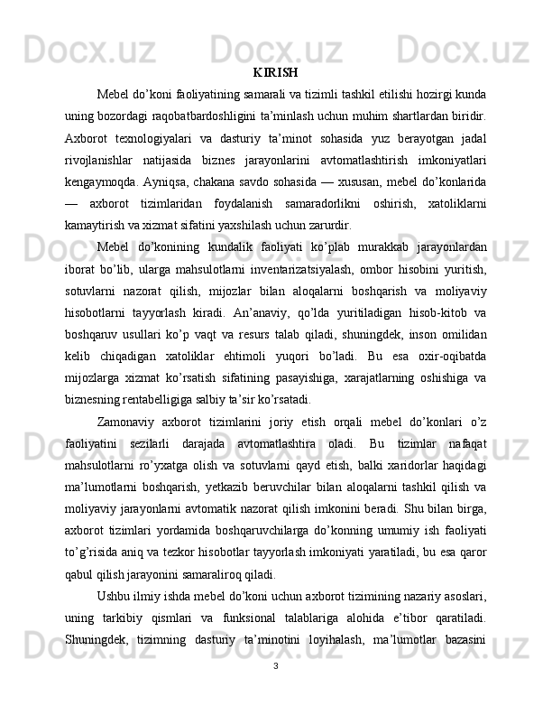 KIRISH
Mebel do’koni faoliyatining samarali va tizimli tashkil etilishi hozirgi kunda
uning bozordagi raqobatbardoshligini ta’minlash uchun muhim shartlardan biridir.
Axborot   texnologiyalari   va   dasturiy   ta’minot   sohasida   yuz   berayotgan   jadal
rivojlanishlar   natijasida   biznes   jarayonlarini   avtomatlashtirish   imkoniyatlari
kengaymoqda.   Ayniqsa,   chakana   savdo   sohasida   —  xususan,   mebel   do’konlarida
—   axborot   tizimlaridan   foydalanish   samaradorlikni   oshirish,   xatoliklarni
kamaytirish va xizmat sifatini yaxshilash uchun zarurdir.
Mebel   do’konining   kundalik   faoliyati   ko’plab   murakkab   jarayonlardan
iborat   bo’lib,   ularga   mahsulotlarni   inventarizatsiyalash,   ombor   hisobini   yuritish,
sotuvlarni   nazorat   qilish,   mijozlar   bilan   aloqalarni   boshqarish   va   moliyaviy
hisobotlarni   tayyorlash   kiradi.   An’anaviy,   qo’lda   yuritiladigan   hisob-kitob   va
boshqaruv   usullari   ko’p   vaqt   va   resurs   talab   qiladi,   shuningdek,   inson   omilidan
kelib   chiqadigan   xatoliklar   ehtimoli   yuqori   bo’ladi.   Bu   esa   oxir-oqibatda
mijozlarga   xizmat   ko’rsatish   sifatining   pasayishiga,   xarajatlarning   oshishiga   va
biznesning rentabelligiga salbiy ta’sir ko’rsatadi.
Zamonaviy   axborot   tizimlarini   joriy   etish   orqali   mebel   do’konlari   o’z
faoliyatini   sezilarli   darajada   avtomatlashtira   oladi.   Bu   tizimlar   nafaqat
mahsulotlarni   ro’yxatga   olish   va   sotuvlarni   qayd   etish,   balki   xaridorlar   haqidagi
ma’lumotlarni   boshqarish,   yetkazib   beruvchilar   bilan   aloqalarni   tashkil   qilish   va
moliyaviy jarayonlarni  avtomatik nazorat  qilish imkonini  beradi. Shu bilan  birga,
axborot   tizimlari   yordamida   boshqaruvchilarga   do’konning   umumiy   ish   faoliyati
to’g’risida aniq va tezkor hisobotlar tayyorlash imkoniyati yaratiladi, bu esa qaror
qabul qilish jarayonini samaraliroq qiladi.
Ushbu ilmiy ishda mebel do’koni uchun axborot tizimining nazariy asoslari,
uning   tarkibiy   qismlari   va   funksional   talablariga   alohida   e’tibor   qaratiladi.
Shuningdek,   tizimning   dasturiy   ta’minotini   loyihalash,   ma’lumotlar   bazasini
3 
