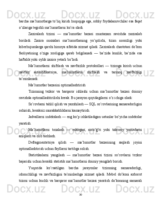 barcha ma’lumotlarga to’liq kirish huquqiga ega, oddiy foydalanuvchilar esa faqat
o’zlariga tegishli ma’lumotlarni ko’ra oladi.
Zaxiralash   tizimi   —   ma’lumotlar   bazasi   muntazam   ravishda   zaxiralab
boriladi.   Zaxira   nusxalari   ma’lumotlarning   yo’qolishi,   tizim   nosozligi   yoki
kiberhujumlarga qarshi himoya sifatida xizmat qiladi. Zaxiralash chastotasi do’kon
faoliyatining   o’ziga   xosligiga   qarab   belgilanadi   —   ba’zida   kunlik,   ba’zida   esa
haftalik yoki oylik zaxira yetarli bo’ladi.
Ma’lumotlarni   shifrlash   va   xavfsizlik   protokollari   —   tizimga   kirish   uchun
xavfsiz   autentifikatsiya,   ma’lumotlarni   shifrlash   va   tarmoq   xavfsizligi
ta’minlanadi.
Ma’lumotlar bazasini optimallashtirish
Tizimning   tezkor   va   barqaror   ishlashi   uchun   ma’lumotlar   bazasi   doimiy
ravishda optimallashtirilishi kerak. Bu jarayon quyidagilarni o’z ichiga oladi:
So’rovlarni tahlil qilish va yaxshilash — SQL so’rovlarining samaradorligini
oshirish, keraksiz murakkabliklarni kamaytirish.
Jadvallarni indekslash — eng ko’p ishlatiladigan ustunlar bo’yicha indekslar
yaratish.
Ma’lumotlarni   tozalash   —   eskirgan,   noto’g’ri   yoki   takroriy   yozuvlarni
aniqlash va olib tashlash.
Defragmentatsiya   qilish   —   ma’lumotlar   bazasining   saqlash   joyini
optimallashtirish uchun fayllarni tartibga solish.
Statistikalarni   yangilash   —   ma’lumotlar   bazasi   tizimi   so’rovlarni   tezkor
bajarishi uchun kerakli statistik ma’lumotlarni doimiy yangilab borish.
Yuqorida   ko’rsatilgan   barcha   jarayonlar   tizimning   samaradorligi,
ishonchliligi   va   xavfsizligini   ta’minlashga   xizmat   qiladi.   Mebel   do’koni   axborot
tizimi   uchun  kuchli   va  barqaror   ma’lumotlar  bazasi   yaratish  do’konning  samarali
30 