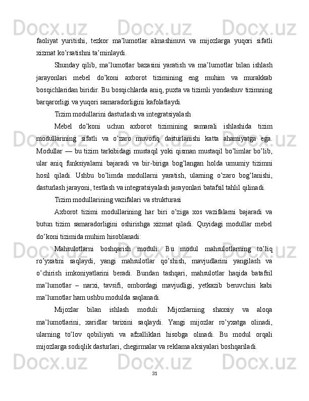 faoliyat   yuritishi,   tezkor   ma’lumotlar   almashinuvi   va   mijozlarga   yuqori   sifatli
xizmat ko’rsatishni ta’minlaydi.
Shunday   qilib,   ma’lumotlar   bazasini   yaratish   va   ma’lumotlar   bilan   ishlash
jarayonlari   mebel   do’koni   axborot   tizimining   eng   muhim   va   murakkab
bosqichlaridan biridir. Bu bosqichlarda aniq, puxta va tizimli yondashuv tizimning
barqarorligi va yuqori samaradorligini kafolatlaydi.
Tizim modullarini dasturlash va integratsiyalash
Mebel   do’koni   uchun   axborot   tizimining   samarali   ishlashida   tizim
modullarining   sifatli   va   o’zaro   muvofiq   dasturlanishi   katta   ahamiyatga   ega.
Modullar — bu tizim tarkibidagi mustaqil yoki qisman mustaqil bo’limlar bo’lib,
ular   aniq   funksiyalarni   bajaradi   va   bir-biriga   bog’langan   holda   umumiy   tizimni
hosil   qiladi.   Ushbu   bo’limda   modullarni   yaratish,   ularning   o’zaro   bog’lanishi,
dasturlash jarayoni, testlash va integratsiyalash jarayonlari batafsil tahlil qilinadi.
Tizim modullarining vazifalari va strukturasi
Axborot   tizimi   modullarining   har   biri   o’ziga   xos   vazifalarni   bajaradi   va
butun   tizim   samaradorligini   oshirishga   xizmat   qiladi.   Quyidagi   modullar   mebel
do’koni tizimida muhim hisoblanadi:
Mahsulotlarni   boshqarish   moduli:   Bu   modul   mahsulotlarning   to’liq
ro’yxatini   saqlaydi,   yangi   mahsulotlar   qo’shish,   mavjudlarini   yangilash   va
o’chirish   imkoniyatlarini   beradi.   Bundan   tashqari,   mahsulotlar   haqida   batafsil
ma’lumotlar   –   narxi,   tavsifi,   ombordagi   mavjudligi,   yetkazib   beruvchisi   kabi
ma’lumotlar ham ushbu modulda saqlanadi.
Mijozlar   bilan   ishlash   moduli:   Mijozlarning   shaxsiy   va   aloqa
ma’lumotlarini,   xaridlar   tarixini   saqlaydi.   Yangi   mijozlar   ro’yxatga   olinadi,
ularning   to’lov   qobiliyati   va   afzalliklari   hisobga   olinadi.   Bu   modul   orqali
mijozlarga sodiqlik dasturlari, chegirmalar va reklama aksiyalari boshqariladi.
31 