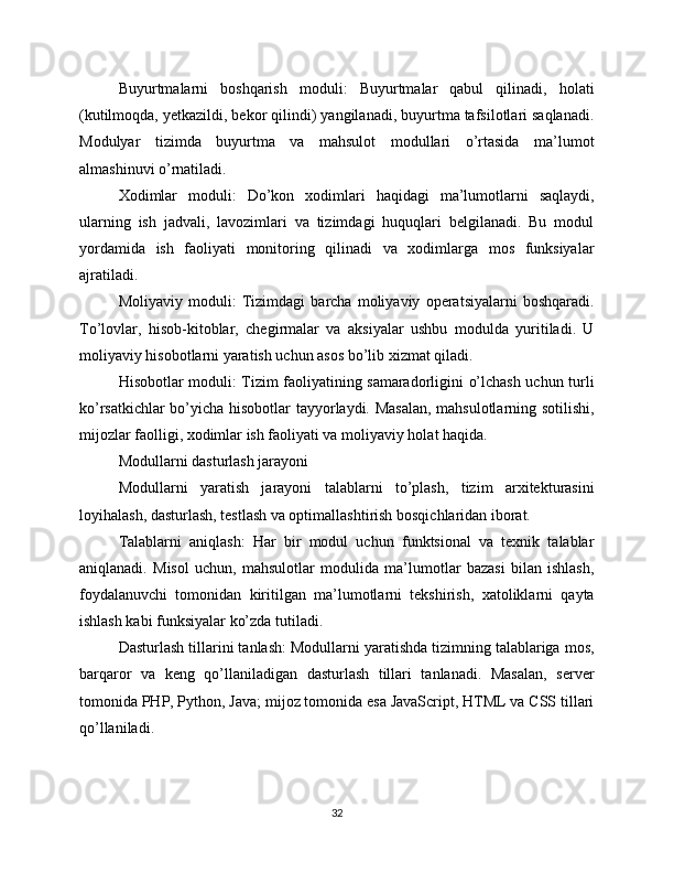 Buyurtmalarni   boshqarish   moduli:   Buyurtmalar   qabul   qilinadi,   holati
(kutilmoqda, yetkazildi, bekor qilindi) yangilanadi, buyurtma tafsilotlari saqlanadi.
Modulyar   tizimda   buyurtma   va   mahsulot   modullari   o’rtasida   ma’lumot
almashinuvi o’rnatiladi.
Xodimlar   moduli:   Do’kon   xodimlari   haqidagi   ma’lumotlarni   saqlaydi,
ularning   ish   jadvali,   lavozimlari   va   tizimdagi   huquqlari   belgilanadi.   Bu   modul
yordamida   ish   faoliyati   monitoring   qilinadi   va   xodimlarga   mos   funksiyalar
ajratiladi.
Moliyaviy   moduli:   Tizimdagi   barcha   moliyaviy   operatsiyalarni   boshqaradi.
To’lovlar,   hisob-kitoblar,   chegirmalar   va   aksiyalar   ushbu   modulda   yuritiladi.   U
moliyaviy hisobotlarni yaratish uchun asos bo’lib xizmat qiladi.
Hisobotlar moduli: Tizim faoliyatining samaradorligini o’lchash uchun turli
ko’rsatkichlar bo’yicha hisobotlar tayyorlaydi. Masalan, mahsulotlarning sotilishi,
mijozlar faolligi, xodimlar ish faoliyati va moliyaviy holat haqida.
Modullarni dasturlash jarayoni
Modullarni   yaratish   jarayoni   talablarni   to’plash,   tizim   arxitekturasini
loyihalash, dasturlash, testlash va optimallashtirish bosqichlaridan iborat.
Talablarni   aniqlash:   Har   bir   modul   uchun   funktsional   va   texnik   talablar
aniqlanadi.   Misol   uchun,   mahsulotlar   modulida   ma’lumotlar   bazasi   bilan   ishlash,
foydalanuvchi   tomonidan   kiritilgan   ma’lumotlarni   tekshirish,   xatoliklarni   qayta
ishlash kabi funksiyalar ko’zda tutiladi.
Dasturlash tillarini tanlash: Modullarni yaratishda tizimning talablariga mos,
barqaror   va   keng   qo’llaniladigan   dasturlash   tillari   tanlanadi.   Masalan,   server
tomonida PHP, Python, Java; mijoz tomonida esa JavaScript, HTML va CSS tillari
qo’llaniladi.
32 
