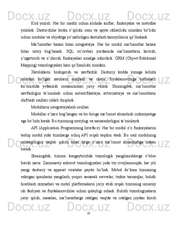 Kod   yozish:   Har   bir   modul   uchun   alohida   sinflar,   funksiyalar   va   metodlar
yoziladi.   Dasturchilar   kodni   o’qilishi   oson   va   qayta   ishlatilishi   mumkin   bo’lishi
uchun modular va obyektga yo’naltirilgan dasturlash tamoyillarini qo’llashadi.
Ma’lumotlar   bazasi   bilan   integratsiya:   Har   bir   modul   ma’lumotlar   bazasi
bilan   uzviy   bog’lanadi.   SQL   so’rovlari   yordamida   ma’lumotlarni   kiritish,
o’zgartirish   va   o’chirish   funksiyalari   amalga   oshiriladi.   ORM   (Object-Relational
Mapping) texnologiyalari ham qo’llanilishi mumkin.
Xatoliklarni   boshqarish   va   xavfsizlik:   Dasturiy   kodda   yuzaga   kelishi
mumkin   bo’lgan   xatolarni   aniqlash   va   ularni   foydalanuvchiga   tushunarli
ko’rinishda   yetkazish   mexanizmlari   joriy   etiladi.   Shuningdek,   ma’lumotlar
xavfsizligini   ta’minlash   uchun   autentifikatsiya,   avtorizatsiya   va   ma’lumotlarni
shifrlash usullari ishlab chiqiladi.
Modullarni integratsiyalash usullari
Modullar o’zaro bog’langan va bir-biriga ma’lumot almashish imkoniyatiga
ega bo’lishi kerak. Bu tizimning uzviyligi va samaradorligini ta’minlaydi.
API (Application Programming Interface): Har bir modul o’z funksiyalarini
tashqi   modul   yoki   tizimlarga   ochiq   API   orqali   taqdim   etadi.   Bu   usul   modulning
mustaqilligini   saqlab   qolish   bilan   birga   o’zaro   ma’lumot   almashishga   imkon
beradi.
Shuningdek,   tizimni   kengaytirishda   texnologik   yangilanishlarga   e’tibor
berish   zarur.   Zamonaviy   axborot   texnologiyalari   juda   tez   rivojlanmoqda,   har   yili
yangi   dasturiy   va   apparat   vositalar   paydo   bo’ladi.   Mebel   do’koni   tizimining
eskirgan   qismlarini   yangilash,   yuqori   samarali   serverlar,  tezkor   tarmoqlar,  bulutli
hisoblash   xizmatlari   va   mobil   platformalarni   joriy   etish   orqali   tizimning   umumiy
ish   faoliyati   va   foydalanuvchilar   uchun   qulayligi   oshadi.   Bulutli   texnologiyalarni
joriy   qilish,   masalan,   ma’lumotlarga   istalgan   vaqtda   va   istalgan   joydan   kirish
33 